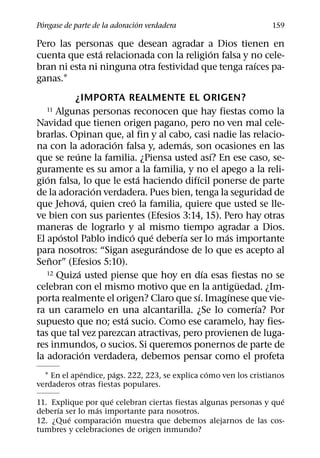 ´                            ´
Pongase de parte de la adoracion verdadera                        159

Pero las personas que desean agradar a Dios tienen en
                ´                         ´
cuenta que esta relacionada con la religion falsa y no cele-
                                                     ´
bran ni esta ni ninguna otra festividad que tenga raıces pa-
ganas.1
           ¿IMPORTA REALMENTE EL ORIGEN?
   11  Algunas personas reconocen que hay fiestas como la
Navidad que tienen origen pagano, pero no ven mal cele-
brarlas. Opinan que, al fin y al cabo, casi nadie las relacio-
                     ´                ´
na con la adoracion falsa y, ademas, son ocasiones en las
           ´                                  ´
que se reune la familia. ¿Piensa usted ası? En ese caso, se-
guramente es su amor a la familia, y no el apego a la reli-
   ´                         ´          ´
gion falsa, lo que le esta haciendo difıcil ponerse de parte
                   ´
de la adoracion verdadera. Pues bien, tenga la seguridad de
                 ´         ´
que Jehova, quien creo la familia, quiere que usted se lle-
ve bien con sus parientes (Efesios 3:14, 15). Pero hay otras
maneras de lograrlo y al mismo tiempo agradar a Dios.
        ´                ´     ´    ´           ´
El apostol Pablo indico que deberıa ser lo mas importante
                                 ´
para nosotros: “Sigan asegurandose de lo que es acepto al
     ˜
Senor” (Efesios 5:10).
             ´                              ´
   12 Quiza usted piense que hoy en dıa esas fiestas no se
                                                    ¨
celebran con el mismo motivo que en la antiguedad. ¿Im-
                                          ´       ´
porta realmente el origen? Claro que sı. Imagınese que vie-
                                                       ´
ra un caramelo en una alcantarilla. ¿Se lo comerıa? Por
                       ´
supuesto que no; esta sucio. Como ese caramelo, hay fies-
tas que tal vez parezcan atractivas, pero provienen de luga-
res inmundos, o sucios. Si queremos ponernos de parte de
               ´
la adoracion verdadera, debemos pensar como el profeta
             ´        ´                          ´
  1 En el apendice, pags. 222, 223, se explica como ven los cristianos
verdaderos otras fiestas populares.
                     ´                                              ´
11. Explique por que celebran ciertas fiestas algunas personas y que
     ´          ´
deberıa ser lo mas importante para nosotros.
         ´             ´
12. ¿Que comparacion muestra que debemos alejarnos de las cos-
tumbres y celebraciones de origen inmundo?
 