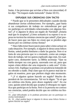 ´     ˜
160                                   ¿Que ensena realmente la Biblia?
    ´                           ´                          ´
Isaıas. A las personas que servıan a Dios con sinceridad, el
                                           ´
les dijo: “No toquen nada inmundo” (Isaıas 52:11).
         EXPLIQUE SUS CREENCIAS CON TACTO
  13  Puede que se le presenten dificultades cuando decida
                                                        ´     ´
abandonar ciertas celebraciones. Por ejemplo, ¿que harıa
                 ˜                                              ´
si sus companeros de trabajo no entendieran por que
no participa en actividades relacionadas con algunas fies-
                                                              ´
tas? ¿Y si alguien le diera un regalo de Navidad? ¿Estarıa
                           ´            ´
mal que lo aceptara? ¿Como actuarıa si su esposo o su es-
                                                          ´
posa no tuviera las mismas creencias que usted? ¿Que pue-
de hacer para que sus hijos no crean que se pierden algo
bueno por no celebrar ciertas fiestas?
                                                 ´
   14 Hace falta tener buen juicio para saber como actuar en
               ´
cada situacion. Por ejemplo, si alguien le desea unas felices
                    ´
fiestas, usted podrıa limitarse a darle las gracias. Pero si se
trata de una persona que ve a menudo, como un compa-
 ˜                                                  ´
nero de trabajo, tal vez quiera explicarle algo mas. En cual-
quier caso, demuestre tacto. La Biblia aconseja: “Que su
habla siempre sea con gracia, sazonada con sal, para que
           ´
sepan como deben dar una respuesta a cada uno” (Colo-
senses 4:6). Explique su postura con prudencia tratando de
no ofender a nadie. Deje claro que no le parece mal dar re-
galos ni reunirse, pero que prefiere elegir otro momento.
   15 ¿Y si alguien quiere hacerle un regalo? Mucho de-
         ´                                                  ´
pendera de las circunstancias. Tal vez le digan: “Ya se que
no celebras esta fiesta, pero deseo regalarte esto”. En ese
             ´
caso, quizas usted decida que aceptar el obsequio no signi-
fica que participa en la fiesta. Pero si la persona no conoce
                             ´
sus creencias, usted podrıa decirle que no celebra esa fies-
          ´                     ´
13. ¿Que dificultades se le podrıan presentar por no participar en
ciertas festividades?
               ´     ´
14, 15. ¿Que podrıa hacer si alguien le desea unas felices fiestas o
quiere hacerle un regalo?
 
