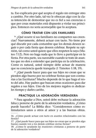 ´                            ´
Pongase de parte de la adoracion verdadera                      161
                   ´         ´
ta. Eso explicarıa por que acepta el regalo sin entregar otro
a cambio. Por otro lado, tal vez le ofrezcan algo con la cla-
               ´
ra intencion de demostrar que no es fiel a sus creencias o
                                 ´
que por cosas materiales esta dispuesto a violar sus princi-
                         ´
pios. Entonces no serıa aconsejable que lo aceptara.
                 ´
           COMO TRATAR CON LOS FAMILIARES
            ´
   16 ¿Que ocurre si sus familiares no comparten sus creen-
                               ´
cias? Nuevamente, debera actuar con tacto. No tiene por
      ´                                          ´
que discutir por cada costumbre que los demas deseen se-
guir o por cada fiesta que deseen celebrar. Respete su opi-
    ´
nion, tal como usted quiere que ellos respeten la suya (Ma-
teo 7:12). Pero no haga nada que lo lleve a participar en la
fiesta. Por otra parte, sea razonable cuando se trate de asun-
                                                            ´
tos que no den a entender que participa en la celebracion.
Como es natural, usted siempre debe actuar de manera
que su conciencia quede tranquila (1 Timoteo 1:18, 19).
             ´
   17 ¿Que puede hacer para que sus hijos no crean que se

pierden algo bueno por no celebrar fiestas que son contra-
rias a las Escrituras? Mucho depende de lo que haga el res-
         ˜
to del ano. Hay padres que buscan otras ocasiones para dar
regalos a sus hijos. Uno de los mejores regalos es dedicar-
                           ˜
les tiempo y darles carino.
                                      ´
        PRACTIQUE LA ADORACION VERDADERA
   18 Para agradar a Dios, usted debe rechazar la adoracion   ´
                                        ´                 ´
falsa y ponerse de parte de la adoracion verdadera. ¿Como
                                                      ´
puede hacerlo? La Biblia dice: “Consideremos como es-
timularnos unos a otros al amor y a las buenas obras.
         ´
16. ¿Como puede actuar con tacto en asuntos relacionados con las
fiestas?
            ´
17. ¿Que puede hacer para que sus hijos no crean que se pierden algo
                            ´
bueno cuando ven a los demas celebrar ciertas fiestas?
          ´           ´
18. ¿Como le ayudaran las reuniones cristianas a ponerse de parte
              ´
de la adoracion verdadera?
 