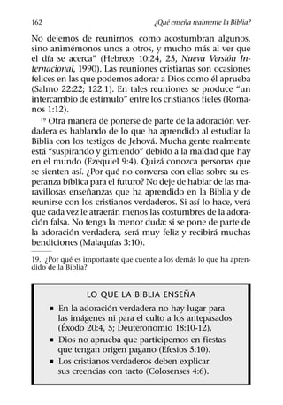´     ˜
162                                  ¿Que ensena realmente la Biblia?

No dejemos de reunirnos, como acostumbran algunos,
               ´                                ´
sino animemonos unos a otros, y mucho mas al ver que
       ´                                                ´
el dıa se acerca” (Hebreos 10:24, 25, Nueva Version In-
ternacional, 1990). Las reuniones cristianas son ocasiones
                                                  ´
felices en las que podemos adorar a Dios como el aprueba
(Salmo 22:22; 122:1). En tales reuniones se produce “un
                     ´
intercambio de estımulo” entre los cristianos fieles (Roma-
nos 1:12).
                                                      ´
   19 Otra manera de ponerse de parte de la adoracion ver-

dadera es hablando de lo que ha aprendido al estudiar la
                                 ´
Biblia con los testigos de Jehova. Mucha gente realmente
     ´
esta “suspirando y gimiendo” debido a la maldad que hay
                                   ´
en el mundo (Ezequiel 9:4). Quiza conozca personas que
                 ´       ´
se sienten ası. ¿Por que no conversa con ellas sobre su es-
           ´
peranza bıblica para el futuro? No deje de hablar de las ma-
                   ˜
ravillosas ensenanzas que ha aprendido en la Biblia y de
                                             ´             ´
reunirse con los cristianos verdaderos. Si ası lo hace, vera
                       ´
que cada vez le atraeran menos las costumbres de la adora-
   ´
cion falsa. No tenga la menor duda: si se pone de parte de
             ´               ´                      ´
la adoracion verdadera, sera muy feliz y recibira muchas
                       ´
bendiciones (Malaquıas 3:10).
            ´                                  ´
19. ¿Por que es importante que cuente a los demas lo que ha apren-
dido de la Biblia?

                                            ˜
                 LO QUE LA BIBLIA ENSENA
                      ´
      ˇ En la adoracion verdadera no hay lugar para
               ´
        las imagenes ni para el culto a los antepasados
          ´
        (Exodo 20:4, 5; Deuteronomio 18:10-12).
      ˇ Dios no aprueba que participemos en fiestas
        que tengan origen pagano (Efesios 5:10).
      ˇ Los cristianos verdaderos deben explicar
        sus creencias con tacto (Colosenses 4:6).
 