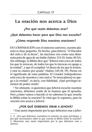 ´
                         C APITULO 17

            ´
    La oracion nos acerca a Dios
                    ´    ´
            ¿Por que razon debemos orar?
    ´
¿Que debemos hacer para que Dios nos escuche?
      ´
   ¿Como responde Dios nuestras oraciones?
                   ´
EN COMPARACION con el inmenso universo, nuestro pla-
                       ˜                          ´
neta es muy pequeno. De hecho, para Jehova, “el Hacedor
del cielo y de la tierra”, las naciones son como una dimi-
                                                      ´
nuta gota de agua de un balde (Salmo 115:15; Isaıas 40:15).
                                          ´   ´
Sin embargo, la Biblia dice que “Jehova esta cerca de todos
los que lo invocan, de todos los que lo invocan en apego a
                   ´            ´
la verdad”, y que el cumplira “el deseo de los que le temen,
      ´
y oira su clamor por ayuda” (Salmo 145:18, 19). Piense en
el significado de estas palabras. El Creador todopoderoso
    ´                             ´
esta cerca de nosotros y nos oira si “lo invoca[mos] en ape-
                                                ´
go a la verdad”, es decir, con fidelidad. ¡Que privilegio te-
nemos de poder orarle!
                                            ´
   2 No obstante, si queremos que Jehova escuche nuestras
                                                    ´
oraciones, debemos orarle de la manera que el aprueba.
           ´                                               ˜
Pero ¿como vamos a hacerlo si no sabemos lo que ensena
                         ´
la Biblia sobre la oracion? Es vital que lo sepamos, pues la
        ´                     ´
oracion nos acerca a Jehova.
                     ´                                  ´
          ¿POR QUE DEBEMOS ORAR A JEHOVA?
             ´
   3 Una razon importante por la que debemos orar a Jeho-

              ´                            ´
1, 2. ¿Por que debemos considerar la oracion un gran privilegio, y
        ´                            ˜                           ´
por que necesitamos saber lo que ensena la Biblia sobre la oracion?
                      ´
3. Mencione una razon importante por la que debemos orar a
      ´
Jehova.
 