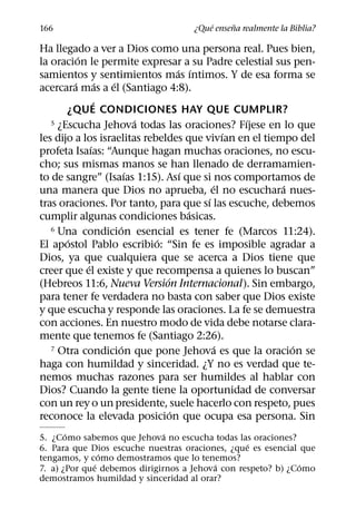 ´     ˜
166                                 ¿Que ensena realmente la Biblia?

Ha llegado a ver a Dios como una persona real. Pues bien,
           ´
la oracion le permite expresar a su Padre celestial sus pen-
                                   ´ ´
samientos y sentimientos mas ıntimos. Y de esa forma se
         ´         ´ ´
acercara mas a el (Santiago 4:8).
                 ´
       ¿QUE CONDICIONES HAY QUE CUMPLIR?
                           ´                    ´
   5 ¿Escucha Jehova todas las oraciones? Fıjese en lo que
                                              ´
les dijo a los israelitas rebeldes que vivıan en el tiempo del
               ´
profeta Isaıas: “Aunque hagan muchas oraciones, no escu-
cho; sus mismas manos se han llenado de derramamien-
                         ´          ´
to de sangre” (Isaıas 1:15). Ası que si nos comportamos de
                                          ´             ´
una manera que Dios no aprueba, el no escuchara nues-
                                        ´
tras oraciones. Por tanto, para que sı las escuche, debemos
                                      ´
cumplir algunas condiciones basicas.
                       ´
   6 Una condicion esencial es tener fe (Marcos 11:24).
       ´                     ´
El apostol Pablo escribio: “Sin fe es imposible agradar a
Dios, ya que cualquiera que se acerca a Dios tiene que
             ´
creer que el existe y que recompensa a quienes lo buscan”
                               ´
(Hebreos 11:6, Nueva Version Internacional). Sin embargo,
para tener fe verdadera no basta con saber que Dios existe
y que escucha y responde las oraciones. La fe se demuestra
con acciones. En nuestro modo de vida debe notarse clara-
mente que tenemos fe (Santiago 2:26).
                       ´                    ´
   7 Otra condicion que pone Jehova es que la oracion se  ´
haga con humildad y sinceridad. ¿Y no es verdad que te-
nemos muchas razones para ser humildes al hablar con
Dios? Cuando la gente tiene la oportunidad de conversar
con un rey o un presidente, suele hacerlo con respeto, pues
                                 ´
reconoce la elevada posicion que ocupa esa persona. Sin
       ´                      ´
5. ¿Como sabemos que Jehova no escucha todas las oraciones?
                                                 ´
6. Para que Dios escuche nuestras oraciones, ¿que es esencial que
                ´
tengamos, y como demostramos que lo tenemos?
              ´                          ´                    ´
7. a) ¿Por que debemos dirigirnos a Jehova con respeto? b) ¿Como
demostramos humildad y sinceridad al orar?
 