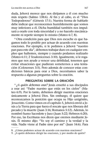 ´
La oracion nos acerca a Dios                                        167
                     ´                           ´
duda, Jehova merece que nos dirijamos a el con mucho
       ´
mas respeto (Salmo 138:6). Al fin y al cabo, es el “Dios
                             ´
Todopoderoso” (Genesis 17:1). Nuestra forma de hablarle
debe indicar que reconocemos humildemente que somos
                           ´                         ´
muy inferiores a el. Dicha humildad tambien nos impul-
         ´                                                       ´
sara a orarle con toda sinceridad y a no hacerlo mecanica-
mente ni repetir siempre lo mismo (Mateo 6:7, 8).
                         ´
     8 Otra condicion para que Dios nos escuche es que ha-

gamos todo lo posible por actuar de acuerdo con nuestras
                                                             ´
oraciones. Por ejemplo, si le pedimos a Jehova “nuestro
                       ´
pan para este dıa”, debemos trabajar duro en cualquier em-
pleo que hallemos, siempre y cuando podamos realizarlo
(Mateo 6:11; 2 Tesalonicenses 3:10). Igualmente, si le roga-
mos que nos ayude a vencer una debilidad, tenemos que
evitar situaciones que pudieran someternos a una tenta-
     ´                                 ´
cion (Colosenses 3:5). Pero ademas de conocer estas con-
                   ´
diciones basicas para orar a Dios, necesitamos saber la
                                                   ´
respuesta a algunas preguntas sobre la oracion.
                                                       ´
                 PREGUNTAS SOBRE LA ORACION
                 ´                 ´         ˜ ´
     9 ¿A quien debemos orar? Jesus enseno a sus discıpulos    ´
               ´                         ´
a orar ası: “Padre nuestro que estas en los cielos” (Ma-
teo 6:9). Por lo tanto, debemos dirigir nuestras oraciones
 ´                             ´                         ´
unicamente a Jehova Dios. Sin embargo, el quiere que
                                 ´                                   ´
reconozcamos la posicion que ocupa su Hijo unigenito,
                                     ´                     ´       ´
Jesucristo. Como vimos en el capıtulo 5, Jehova envio a Je-
   ´
sus a la Tierra para que fuera el rescate que nos liberara del
                                                                       ´
pecado y la muerte (Juan 3:16; Romanos 5:12). Ademas, lo
             ´
nombro Sumo Sacerdote y Juez (Juan 5:22; Hebreos 6:20).
Por eso, las Escrituras nos dicen que oremos mediante Je-
           ´
   ´
sus. El mismo dijo: “Yo soy el camino y la verdad y la
                                           ´
vida. Nadie viene al Padre sino por mı” (Juan 14:6). Para
      ´
8. ¿Como podemos actuar de acuerdo con nuestras oraciones?
          ´                                                   ´
9. ¿A quien debemos dirigir las oraciones, y por medio de quien?
 