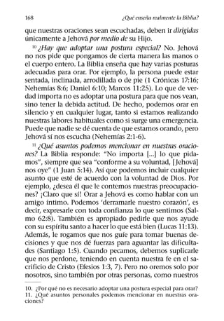 ´     ˜
168                                   ¿Que ensena realmente la Biblia?

que nuestras oraciones sean escuchadas, deben ir dirigidas
 ´                         ´
unicamente a Jehova por medio de su Hijo.
   10 ¿Hay que adoptar una postura especial? No. Jehova      ´
no nos pide que pongamos de cierta manera las manos o
                                      ˜
el cuerpo entero. La Biblia ensena que hay varias posturas
adecuadas para orar. Por ejemplo, la persona puede estar
                                                 ´
sentada, inclinada, arrodillada o de pie (1 Cronicas 17:16;
             ´
Nehemıas 8:6; Daniel 6:10; Marcos 11:25). Lo que de ver-
dad importa no es adoptar una postura para que nos vean,
sino tener la debida actitud. De hecho, podemos orar en
silencio y en cualquier lugar, tanto si estamos realizando
nuestras labores habituales como si surge una emergencia.
                              ´
Puede que nadie se de cuenta de que estamos orando, pero
          ´ ´                       ´
Jehova sı nos escucha (Nehemıas 2:1-6).
               ´
   11 ¿Que asuntos podemos mencionar en nuestras oracio-

nes? La Biblia responde: “No importa [...] lo que pida-
                                                           ´
mos”, siempre que sea “conforme a su voluntad, [ Jehova]
                                  ´
nos oye” (1 Juan 5:14). Ası que podemos incluir cualquier
                   ´
asunto que este de acuerdo con la voluntad de Dios. Por
                     ´
ejemplo, ¿desea el que le contemos nuestras preocupacio-
                       ´                  ´
nes? ¡Claro que sı! Orar a Jehova es como hablar con un
           ´                                           ´
amigo ıntimo. Podemos ‘derramarle nuestro corazon’, es
decir, expresarle con toda confianza lo que sentimos (Sal-
                         ´
mo 62:8). Tambien es apropiado pedirle que nos ayude
                 ´                          ´
con su espıritu santo a hacer lo que esta bien (Lucas 11:13).
        ´                               ´
Ademas, le rogamos que nos guıe para tomar buenas de-
                                ´
cisiones y que nos de fuerzas para aguantar las dificulta-
des (Santiago 1:5). Cuando pecamos, debemos suplicarle
que nos perdone, teniendo en cuenta nuestra fe en el sa-
crificio de Cristo (Efesios 1:3, 7). Pero no oremos solo por
                             ´
nosotros, sino tambien por otras personas, como nuestros
            ´
10. ¿Por que no es necesario adoptar una postura especial para orar?
        ´
11. ¿Que asuntos personales podemos mencionar en nuestras ora-
ciones?
 