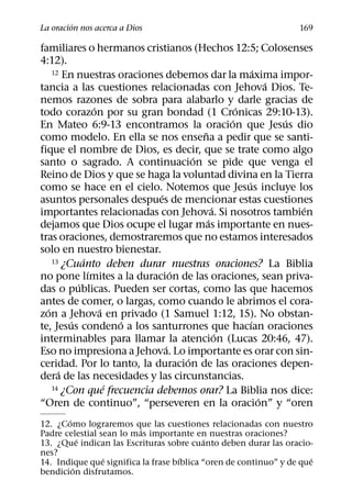 ´
La oracion nos acerca a Dios                                       169

familiares o hermanos cristianos (Hechos 12:5; Colosenses
4:12).
                                                       ´
    12 En nuestras oraciones debemos dar la maxima impor-
                                                           ´
tancia a las cuestiones relacionadas con Jehova Dios. Te-
nemos razones de sobra para alabarlo y darle gracias de
                 ´                               ´
todo corazon por su gran bondad (1 Cronicas 29:10-13).
                                               ´             ´
En Mateo 6:9-13 encontramos la oracion que Jesus dio
                                       ˜
como modelo. En ella se nos ensena a pedir que se santi-
fique el nombre de Dios, es decir, que se trate como algo
                                     ´
santo o sagrado. A continuacion se pide que venga el
Reino de Dios y que se haga la voluntad divina en la Tierra
                                                   ´
como se hace en el cielo. Notemos que Jesus incluye los
                             ´
asuntos personales despues de mencionar estas cuestiones
                                           ´                   ´
importantes relacionadas con Jehova. Si nosotros tambien
                                         ´
dejamos que Dios ocupe el lugar mas importante en nues-
tras oraciones, demostraremos que no estamos interesados
solo en nuestro bienestar.
             ´
    13 ¿Cuanto deben durar nuestras oraciones? La Biblia
               ´                 ´
no pone lımites a la duracion de las oraciones, sean priva-
           ´
das o publicas. Pueden ser cortas, como las que hacemos
antes de comer, o largas, como cuando le abrimos el cora-
  ´                ´
zon a Jehova en privado (1 Samuel 1:12, 15). No obstan-
         ´           ´                               ´
te, Jesus condeno a los santurrones que hacıan oraciones
                                             ´
interminables para llamar la atencion (Lucas 20:46, 47).
                               ´
Eso no impresiona a Jehova. Lo importante es orar con sin-
                                   ´
ceridad. Por lo tanto, la duracion de las oraciones depen-
      ´
dera de las necesidades y las circunstancias.
    14 ¿Con que´ frecuencia debemos orar? La Biblia nos dice:
                                                         ´
“Oren de continuo”, “perseveren en la oracion” y “oren
       ´
12. ¿Como lograremos que las cuestiones relacionadas con nuestro
                         ´
Padre celestial sean lo mas importante en nuestras oraciones?
           ´                                ´
13. ¿Que indican las Escrituras sobre cuanto deben durar las oracio-
nes?
                 ´                  ´                                 ´
14. Indique que significa la frase bıblica “oren de continuo” y de que
         ´
bendicion disfrutamos.
 