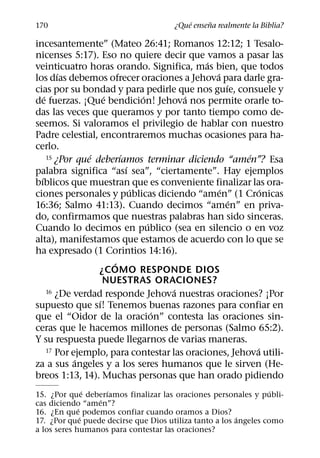 ´     ˜
170                                   ¿Que ensena realmente la Biblia?

incesantemente” (Mateo 26:41; Romanos 12:12; 1 Tesalo-
nicenses 5:17). Eso no quiere decir que vamos a pasar las
                                              ´
veinticuatro horas orando. Significa, mas bien, que todos
          ´                                     ´
los dıas debemos ofrecer oraciones a Jehova para darle gra-
                                                    ´
cias por su bondad y para pedirle que nos guıe, consuele y
    ´                 ´         ´        ´
de fuerzas. ¡Que bendicion! Jehova nos permite orarle to-
das las veces que queramos y por tanto tiempo como de-
seemos. Si valoramos el privilegio de hablar con nuestro
Padre celestial, encontraremos muchas ocasiones para ha-
cerlo.
      15 ¿Por que´ deberıamos terminar diciendo “amen”? Esa
                          ´                             ´
                            ´
palabra significa “ası sea”, “ciertamente”. Hay ejemplos
  ´
bıblicos que muestran que es conveniente finalizar las ora-
                              ´                   ´         ´
ciones personales y publicas diciendo “amen” (1 Cronicas
                                                      ´
16:36; Salmo 41:13). Cuando decimos “amen” en priva-
do, confirmamos que nuestras palabras han sido sinceras.
                                  ´
Cuando lo decimos en publico (sea en silencio o en voz
alta), manifestamos que estamos de acuerdo con lo que se
ha expresado (1 Corintios 14:16).
                        ´
                    ¿COMO RESPONDE DIOS
                      NUESTRAS ORACIONES?
                                      ´
      16 ¿De verdad responde Jehova nuestras oraciones? ¡Por
                    ´
supuesto que sı! Tenemos buenas razones para confiar en
                                    ´
que el “Oidor de la oracion” contesta las oraciones sin-
ceras que le hacemos millones de personas (Salmo 65:2).
Y su respuesta puede llegarnos de varias maneras.
                                                          ´
      17 Por ejemplo, para contestar las oraciones, Jehova utili-
              ´
za a sus angeles y a los seres humanos que le sirven (He-
breos 1:13, 14). Muchas personas que han orado pidiendo
                 ´   ´                                            ´
15. ¿Por que deberıamos finalizar las oraciones personales y publi-
                   ´
cas diciendo “amen”?
             ´
16. ¿En que podemos confiar cuando oramos a Dios?
               ´                                        ´
17. ¿Por que puede decirse que Dios utiliza tanto a los angeles como
a los seres humanos para contestar las oraciones?
 