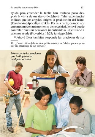 ´
La oracion nos acerca a Dios                                    171

ayuda para entender la Biblia han recibido poco des-
   ´                                   ´
pues la visita de un siervo de Jehova. Tales experiencias
                  ´                            ´
indican que los angeles dirigen la predicacion del Reino
          ´
(Revelacion [Apocalipsis] 14:6). Por otra parte, cuando nos
                                                     ´
encontramos en un momento de necesidad, Jehova puede
contestar nuestras oraciones impulsando a un cristiano a
que nos ayude (Proverbios 12:25; Santiago 2:16).
            ´           ´
  18 Jehova Dios tambien responde las oraciones de sus

        ´                 ´       ´
18. ¿Como utiliza Jehova su espıritu santo y su Palabra para respon-
der las oraciones de sus siervos?


Dios escucha las oraciones
que le dirigimos en
                ´
cualquier ocasion
 