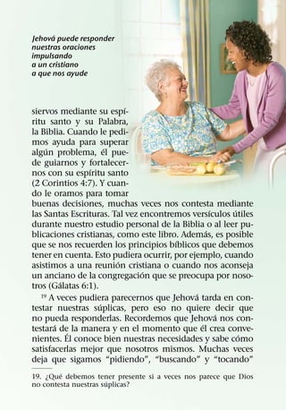 ´
Jehova puede responder
nuestras oraciones
impulsando
a un cristiano
a que nos ayude



                           ´
siervos mediante su espı-
ritu santo y su Palabra,
la Biblia. Cuando le pedi-
mos ayuda para superar
     ´                ´
algun problema, el pue-
de guiarnos y fortalecer-
                ´
nos con su espıritu santo
(2 Corintios 4:7). Y cuan-
do le oramos para tomar
buenas decisiones, muchas veces nos contesta mediante
                                                   ´   ´
las Santas Escrituras. Tal vez encontremos versıculos utiles
durante nuestro estudio personal de la Biblia o al leer pu-
                                                 ´
blicaciones cristianas, como este libro. Ademas, es posible
                                       ´
que se nos recuerden los principios bıblicos que debemos
tener en cuenta. Esto pudiera ocurrir, por ejemplo, cuando
                        ´
asistimos a una reunion cristiana o cuando nos aconseja
                                ´
un anciano de la congregacion que se preocupa por noso-
         ´
tros (Galatas 6:1).
                                             ´
   19 A veces pudiera parecernos que Jehova tarda en con-
                    ´
testar nuestras suplicas, pero eso no quiere decir que
                                                     ´
no pueda responderlas. Recordemos que Jehova nos con-
       ´                                       ´
testara de la manera y en el momento que el crea conve-
           ´                                             ´
nientes. El conoce bien nuestras necesidades y sabe como
satisfacerlas mejor que nosotros mismos. Muchas veces
deja que sigamos “pidiendo”, “buscando” y “tocando”
        ´
19. ¿Que debemos tener presente si a veces nos parece que Dios
                      ´
no contesta nuestras suplicas?
 
