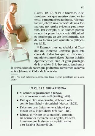 173
                                           ´
                    (Lucas 11:5-10). Si ası lo hacemos, le de-
                    mostraremos que nuestro deseo es in-
                                               ´            ´
                    tenso y nuestra fe es autentica. Ademas,
                                   ´
                    tal vez Jehova nos conteste de una for-
                    ma que no resulte evidente para noso-
                    tros. Por ejemplo, si le oramos porque
                    se nos ha presentado cierta dificultad,
                    es posible que en vez de eliminarla, nos
                      ´
                    de las fuerzas para aguantarla (Filipen-
                    ses 4:13).
                        20 Estamos muy agradecidos al Crea-
                                                              ´
                    dor del inmenso universo, pues esta
                    cerca de todos los que lo invocamos
                        ´              ´
                    orandole como el desea (Salmo 145:18).
                    Aprovechemos bien el gran privilegio
                                ´
                    de la oracion. Si lo hacemos, tendremos
              ´
la satisfaccion de saber que podremos acercarnos cada vez
   ´            ´                    ´
mas a Jehova, el Oidor de la oracion.
            ´
20. ¿Por que debemos aprovechar bien el gran privilegio de la ora-
   ´
cion?

                                             ˜
                  LO QUE LA BIBLIA ENSENA
                                           ´
     ˇ   Si oramos regularmente a Jehova,
                            ´    ´
         nos acercaremos mas a el (Santiago 4:8).
     ˇ   Para que Dios nos escuche, debemos orar
         con fe, humildad y sinceridad (Marcos 11:24).
                         ´                     ´
     ˇ   Debemos orar unicamente a Jehova por
         medio de su Hijo (Mateo 6:9; Juan 14:6).
                ´                      ´
     ˇ   Jehova, el “Oidor de la oracion”, contesta
                                     ´
         las oraciones mediante sus angeles, los seres
                                         ´
         humanos que le sirven, su espıritu santo
         y su Palabra (Salmo 65:2).
 