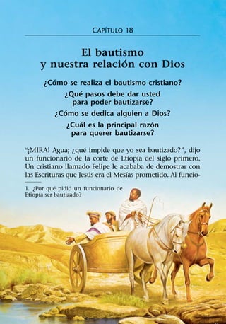 ´
                        C APITULO 18


             El bautismo
                     ´
     y nuestra relacion con Dios
         ´
      ¿Como se realiza el bautismo cristiano?
                   ´
             ¿Que pasos debe dar usted
                 para poder bautizarse?
              ´
           ¿Como se dedica alguien a Dios?
                     ´                    ´
                ¿Cual es la principal razon
                 para querer bautizarse?
                     ´
“¡MIRA! Agua; ¿que impide que yo sea bautizado?”, dijo
                                        ´
un funcionario de la corte de Etiopıa del siglo primero.
Un cristiano llamado Felipe le acababa de demostrar con
                       ´            ´
las Escrituras que Jesus era el Mesıas prometido. Al funcio-
            ´     ´
1. ¿Por que pidio un funcionario de
     ´
Etiopıa ser bautizado?
 