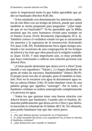 ´
El bautismo y nuestra relacion con Dios                              175
                         ´                ´
nario le impresiono tanto lo que habıa aprendido que pi-
   ´
dio ser bautizado (Hechos 8:26-36).
   2 Si ha estudiado con detenimiento los anteriores capıtu-        ´
                                              ´
los de este libro con un testigo de Jehova, puede que usted
          ´                                                       ´
tambien se sienta preparado para preguntar: “¿Que impi-
de que yo sea bautizado?”. Ya ha aprendido que la Biblia
                                            ´
promete que los seres humanos viviran para siempre en
                 ´                 ´
el Paraıso (Lucas 23:43; Revelacion [Apocalipsis] 21:3, 4).
             ´
Tambien conoce el verdadero estado en que se encuentran
                                                        ´               ´
los muertos y la esperanza de la resurreccion (Eclesiastes
                                                      ´
9:5; Juan 5:28, 29). Probablemente lleva algun tiempo asis-
                                                  ´
tiendo a las reuniones de una congregacion de los testigos
                   ´                                      ´
de Jehova y ha visto que ellos practican la religion verdade-
                           ´            ´
ra (Juan 13:35). Y mas importante aun, es muy probable
                                                    ´
que haya comenzado a cultivar una relacion personal con
        ´
Jehova Dios.
               ´
   3 ¿Como puede demostrar que desea servir a Dios? Jesus             ´
           ´                                                  ´
mando a sus seguidores: “Vayan [...] y hagan discıpulos de
                                      ´
gente de todas las naciones, bautizandolos” (Mateo 28:19).
                       ´                        ´           ´
El propio Jesus nos dio el ejemplo, pues el tambien se bau-
     ´
tizo. Pero no lo rociaron con agua ni derramaron agua so-
bre su cabeza (Mateo 3:16). El verbo bautizar viene de una
palabra griega que significa “sumergir”. Por lo tanto, el
bautismo cristiano se realiza sumergiendo completamente
a la persona en agua.
   4 Todos los que quieran tener una buena relacion con         ´
        ´
Jehova tienen que bautizarse. Cuando uno se bautiza, de-
                     ´
muestra publicamente que desea servir a Dios y que disfru-
                              ´
ta haciendo la voluntad de el (Salmo 40:7, 8). No obstante,
para poder bautizarse hay que dar varios pasos.
            ´      ´
2. ¿Por que deberıa pensar seriamente en el bautismo?
          ´                 ´                       ´           ´
3. a) ¿Que mandato dio Jesus a sus seguidores? b) ¿Como se efectua
el bautismo cristiano?
        ´
4. ¿Que demuestra uno cuando se bautiza?
 