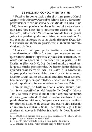 ´     ˜
176                                   ¿Que ensena realmente la Biblia?

                SE NECESITA CONOCIMIENTO Y FE
                                                          ´
  5  Usted ya ha comenzado a dar el primer paso. ¿Como?
                                             ´
Adquiriendo conocimiento sobre Jehova Dios y Jesucristo,
probablemente con un curso de estudio de la Biblia (Juan
                   ´                  ´
17:3). Pero aun puede aprender mas. Los cristianos desean
que Dios “les llene del conocimiento exacto de su vo-
luntad” (Colosenses 1:9). Las reuniones de los testigos de
          ´                         ´
Jehova le pueden ayudar muchısimo en este sentido. Por
eso es importante que no se las pierda (Hebreos 10:24, 25).
                                                     ´
Si asiste a las reuniones regularmente, aumentara su cono-
cimiento de Dios.
            ´
   6 Esta claro que para poder bautizarse no tiene que

aprenderse toda la Biblia. Sin embargo, recuerde que aun-
                         ´      ´
que el funcionario etıope tenıa algunos conocimientos, ne-
        ´
cesito que lo ayudaran a entender ciertas partes de las
                                                              ´
Escrituras (Hechos 8:30, 31). De igual modo, a usted aun
                                                   ´        ´
le queda mucho por aprender. De hecho, jamas dejara de
                                           ´
aprender cosas acerca de Dios (Eclesiastes 3:11). No obstan-
te, para poder bautizarse debe conocer y aceptar al menos
              ˜       ´
las ensenanzas basicas de la Biblia (Hebreos 5:12). Debe sa-
                           ´
ber, por ejemplo, en que estado se encuentran los muertos
      ´
y que importancia tiene el nombre de Dios y su Reino.
   7 Sin embargo, no basta solo con el conocimiento, pues

“sin fe es imposible” ser del “agrado [de Dios]” (Hebreos
11:6). La Biblia cuenta lo que hicieron algunos habitantes
de la antigua ciudad de Corinto: cuando escucharon lo que
predicaban los cristianos, “empezaron a creer y a bautizar-
se” (Hechos 18:8). Es de esperar que ocurra algo parecido
                                               ´
en su caso. Al estudiar la Biblia, usted deberıa llegar a tener
                                                                ´
fe plena en que es la Palabra inspirada de Dios. Tambien
          ´                                                     ´
5. a) ¿Cual es el primer paso para poder bautizarse? b) ¿Por que son
importantes las reuniones cristianas?
        ´
6. ¿Cuanto debe saber de la Biblia para poder bautizarse?
                              ´      ´
7. Al estudiar la Biblia, ¿que deberıa llegar a tener usted?
 