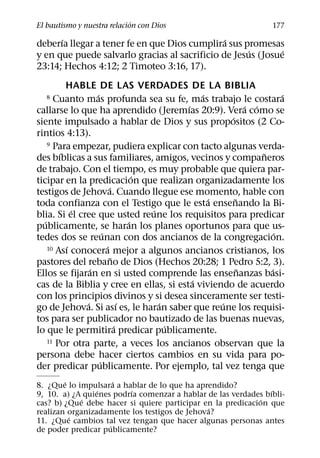 ´
El bautismo y nuestra relacion con Dios                              177
      ´                                        ´
deberıa llegar a tener fe en que Dios cumplira sus promesas
                                                     ´       ´
y en que puede salvarlo gracias al sacrificio de Jesus (Josue
23:14; Hechos 4:12; 2 Timoteo 3:16, 17).
           HABLE DE LAS VERDADES DE LA BIBLIA
                    ´                             ´                     ´
   8   Cuanto mas profunda sea su fe, mas trabajo le costara
                                              ´               ´ ´
callarse lo que ha aprendido (Jeremıas 20:9). Vera como se
                                                        ´
siente impulsado a hablar de Dios y sus propositos (2 Co-
rintios 4:13).
     9 Para empezar, pudiera explicar con tacto algunas verda-
         ´                                                        ˜
des bıblicas a sus familiares, amigos, vecinos y companeros
de trabajo. Con el tiempo, es muy probable que quiera par-
                                      ´
ticipar en la predicacion que realizan organizadamente los
                            ´
testigos de Jehova. Cuando llegue ese momento, hable con
                                                    ´     ˜
toda confianza con el Testigo que le esta ensenando la Bi-
             ´                          ´
blia. Si el cree que usted reune los requisitos para predicar
   ´                                ´
publicamente, se haran los planes oportunos para que us-
                        ´                                             ´
tedes dos se reunan con dos ancianos de la congregacion.
           ´              ´
     10 Ası conocera mejor a algunos ancianos cristianos, los
                              ˜
pastores del rebano de Dios (Hechos 20:28; 1 Pedro 5:2, 3).
                  ´                                         ˜       ´
Ellos se fijaran en si usted comprende las ensenanzas basi-
                                                ´
cas de la Biblia y cree en ellas, si esta viviendo de acuerdo
con los principios divinos y si desea sinceramente ser testi-
                ´                 ´       ´           ´
go de Jehova. Si ası es, le haran saber que reune los requisi-
tos para ser publicador no bautizado de las buenas nuevas,
                                ´           ´
lo que le permitira predicar publicamente.
     11 Por otra parte, a veces los ancianos observan que la

persona debe hacer ciertos cambios en su vida para po-
                      ´
der predicar publicamente. Por ejemplo, tal vez tenga que
        ´             ´
8. ¿Que lo impulsara a hablar de lo que ha aprendido?
                 ´       ´                                     ´
9, 10. a) ¿A quienes podrıa comenzar a hablar de las verdades bıbli-
             ´                                               ´
cas? b) ¿Que debe hacer si quiere participar en la predicacion que
                                              ´
realizan organizadamente los testigos de Jehova?
          ´
11. ¿Que cambios tal vez tengan que hacer algunas personas antes
                    ´
de poder predicar publicamente?
 