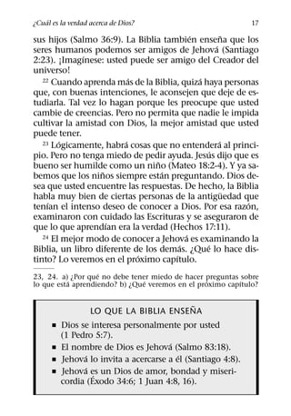 ´
¿Cual es la verdad acerca de Dios?                           17
                                           ´          ˜
sus hijos (Salmo 36:9). La Biblia tambien ensena que los
                                                  ´
seres humanos podemos ser amigos de Jehova (Santiago
              ´
2:23). ¡Imagınese: usted puede ser amigo del Creador del
universo!
                           ´                 ´
   22 Cuando aprenda mas de la Biblia, quiza haya personas

que, con buenas intenciones, le aconsejen que deje de es-
tudiarla. Tal vez lo hagan porque les preocupe que usted
cambie de creencias. Pero no permita que nadie le impida
cultivar la amistad con Dios, la mejor amistad que usted
puede tener.
        ´                ´                          ´
   23 Logicamente, habra cosas que no entendera al princi-
                                                ´
pio. Pero no tenga miedo de pedir ayuda. Jesus dijo que es
                                 ˜
bueno ser humilde como un nino (Mateo 18:2-4). Y ya sa-
                   ˜               ´
bemos que los ninos siempre estan preguntando. Dios de-
sea que usted encuentre las respuestas. De hecho, la Biblia
                                                        ¨
habla muy bien de ciertas personas de la antiguedad que
     ´                                                    ´
tenıan el intenso deseo de conocer a Dios. Por esa razon,
examinaron con cuidado las Escrituras y se aseguraron de
                     ´
que lo que aprendıan era la verdad (Hechos 17:11).
                                         ´
   24 El mejor modo de conocer a Jehova es examinando la
                                       ´       ´
Biblia, un libro diferente de los demas. ¿Que lo hace dis-
                             ´       ´
tinto? Lo veremos en el proximo capıtulo.
                   ´
23, 24. a) ¿Por que no debe tener miedo de hacer preguntas sobre
          ´                     ´                 ´        ´
lo que esta aprendiendo? b) ¿Que veremos en el proximo capıtulo?

                                        ˜
                   LO QUE LA BIBLIA ENSENA
      ˇ Dios se interesa personalmente por usted
        (1 Pedro 5:7).
                                     ´
      ˇ El nombre de Dios es Jehova (Salmo 83:18).
               ´                        ´
      ˇ Jehova lo invita a acercarse a el (Santiago 4:8).
               ´
      ˇ Jehova es un Dios de amor, bondad y miseri-
                 ´
        cordia (Exodo 34:6; 1 Juan 4:8, 16).
 
