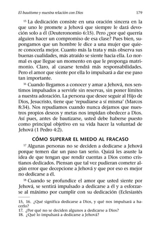 ´
El bautismo y nuestra relacion con Dios                           179
                    ´                        ´
   15   La dedicacion consiste en una oracion sincera en la
                                 ´                           ´
que uno le promete a Jehova que siempre le dara devo-
    ´           ´                                          ´     ´
cion solo a el (Deuteronomio 6:15). Pero ¿por que querrıa
alguien hacer un compromiso de esa clase? Pues bien, su-
pongamos que un hombre le dice a una mujer que quie-
                                   ´                   ´
re conocerla mejor. Cuanto mas la trata y mas observa sus
                          ´    ´
buenas cualidades, mas atraıdo se siente hacia ella. Lo nor-
mal es que llegue un momento en que le proponga matri-
                                     ´   ´
monio. Claro, al casarse tendra mas responsabilidades.
                                               ´
Pero el amor que siente por ella lo impulsara a dar ese paso
tan importante.
                                                         ´
    16 Cuando llegamos a conocer y amar a Jehova, nos sen-
                                                               ´
timos impulsados a servirle sin reservas, sin poner lımites
                        ´
a nuestra adoracion. La persona que desee seguir al Hijo de
                                           ´
Dios, Jesucristo, tiene que ‘repudiarse a sı misma’ (Marcos
8:34). Nos repudiamos cuando nunca dejamos que nues-
tros propios deseos y metas nos impidan obedecer a Dios.
      ´
Ası pues, antes de bautizarse, usted debe haberse puesto
como principal objetivo en su vida hacer la voluntad de
          ´
Jehova (1 Pedro 4:2).
              ´
          COMO SUPERAR EL MIEDO AL FRACASO
    17 Algunas personas no se deciden a dedicarse a Jehova           ´
                                                     ´
porque temen dar un paso tan serio. Quiza les asuste la
idea de que tengan que rendir cuentas a Dios como cris-
tianos dedicados. Piensan que tal vez pudieran cometer al-
  ´                                    ´
gun error que decepcione a Jehova y que por eso es mejor
                  ´
no dedicarse a el.
    18 Cuando se profundice el amor que usted siente por
          ´           ´                          ´
Jehova, se sentira impulsado a dedicarse a el y a esforzar-
            ´                                      ´               ´
se al maximo por cumplir con su dedicacion (Eclesiastes
              ´                               ´            ´
15, 16. ¿Que significa dedicarse a Dios, y que nos impulsara a ha-
cerlo?
            ´
17. ¿Por que no se deciden algunos a dedicarse a Dios?
         ´           ´                    ´
18. ¿Que lo impulsara a dedicarse a Jehova?
 