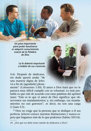 Un paso importante
  para poder bautizarse
 es adquirir conocimiento
   exacto de la Palabra
         de Dios

                   ´
       La fe deberıa impulsarle
       a hablar de sus creencias

              ´
5:4). Despues de dedicarse,
                     ´
sin duda querra andar “de
una manera digna de Jeho-
  ´
va a fin de [agradarle] plena-
                                                ´
mente” (Colosenses 1:10). El amor a Dios hara que no le
                       ´                             ´
parezca muy difıcil cumplir con su voluntad. Lo mas pro-
                   ´                                     ´
bable es que este de acuerdo con estas palabras del apostol
Juan: “Esto es lo que el amor de Dios significa: que ob-
servemos sus mandamientos; y, sin embargo, sus manda-
mientos no son gravosos”, es decir, no son una carga
(1 Juan 5:3).
                                                       ´
    19 Dios no exige que la persona que se dedique a el sea
                 ´
perfecta. Jehova conoce nuestras limitaciones y nunca es-
                         ´
pera que hagamos mas de lo que podemos (Salmo 103:14).
            ´
19. ¿Por que no debe tener miedo de dedicarse a Dios?
 