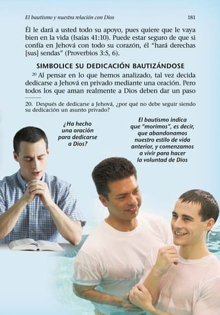 ´
El bautismo y nuestra relacion con Dios                        181
 ´        ´
El le dara a usted todo su apoyo, pues quiere que le vaya
                      ´
bien en la vida (Isaıas 41:10). Puede estar seguro de que si
      ´           ´                   ´    ´      ´
confıa en Jehova con todo su corazon, el “hara derechas
[sus] sendas” (Proverbios 3:5, 6).
                                   ´           ´
     SIMBOLICE SU DEDICACION BAUTIZ ANDOSE
   20 Al pensar en lo que hemos analizado, tal vez decida
                    ´                               ´
dedicarse a Jehova en privado mediante una oracion. Pero
todos los que aman realmente a Dios deben dar un paso
           ´                     ´         ´
20. Despues de dedicarse a Jehova, ¿por que no debe seguir siendo
             ´
su dedicacion un asunto privado?
                                             El bautismo indica
                ¿Ha hecho                 que “morimos”, es decir,
                         ´
               una oracion                  que abandonamos
              para dedicarse               nuestro estilo de vida
                 a Dios?                  anterior, y comenzamos
                                             a vivir para hacer
                                            la voluntad de Dios
 