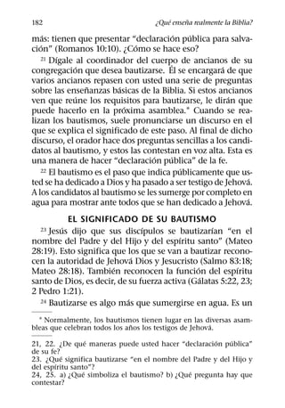´     ˜
182                                  ¿Que ensena realmente la Biblia?
     ´                                   ´   ´
mas: tienen que presentar “declaracion publica para salva-
   ´                          ´
cion” (Romanos 10:10). ¿Como se hace eso?
        ´
   21 Dıgale al coordinador del cuerpo de ancianos de su
             ´                         ´              ´
congregacion que desea bautizarse. El se encargara de que
varios ancianos repasen con usted una serie de preguntas
                ˜        ´
sobre las ensenanzas basicas de la Biblia. Si estos ancianos
             ´                                          ´
ven que reune los requisitos para bautizarse, le diran que
                           ´
puede hacerlo en la proxima asamblea.1 Cuando se rea-
lizan los bautismos, suele pronunciarse un discurso en el
que se explica el significado de este paso. Al final de dicho
discurso, el orador hace dos preguntas sencillas a los candi-
datos al bautismo, y estos las contestan en voz alta. Esta es
                                   ´   ´
una manera de hacer “declaracion publica” de la fe.
                                           ´
   22 El bautismo es el paso que indica publicamente que us-
                                                              ´
ted se ha dedicado a Dios y ha pasado a ser testigo de Jehova.
A los candidatos al bautismo se les sumerge por completo en
                                                            ´
agua para mostrar ante todos que se han dedicado a Jehova.
           EL SIGNIFICADO DE SU BAUTISMO
         ´                      ´                  ´
  23 Jesus dijo que sus discıpulos se bautizarıan “en el
                                           ´
nombre del Padre y del Hijo y del espıritu santo” (Mateo
28:19). Esto significa que los que se van a bautizar recono-
                              ´
cen la autoridad de Jehova Dios y Jesucristo (Salmo 83:18;
                       ´                       ´          ´
Mateo 28:18). Tambien reconocen la funcion del espıritu
                                                 ´
santo de Dios, es decir, de su fuerza activa (Galatas 5:22, 23;
2 Pedro 1:21).
                            ´
  24 Bautizarse es algo mas que sumergirse en agua. Es un


  1 Normalmente, los bautismos tienen lugar en las diversas asam-
                              ˜                        ´
bleas que celebran todos los anos los testigos de Jehova.
                   ´                                   ´    ´
21, 22. ¿De que maneras puede usted hacer “declaracion publica”
de su fe?
          ´
23. ¿Que significa bautizarse “en el nombre del Padre y del Hijo y
        ´
del espıritu santo”?
                 ´                             ´
24, 25. a) ¿Que simboliza el bautismo? b) ¿Que pregunta hay que
contestar?
 