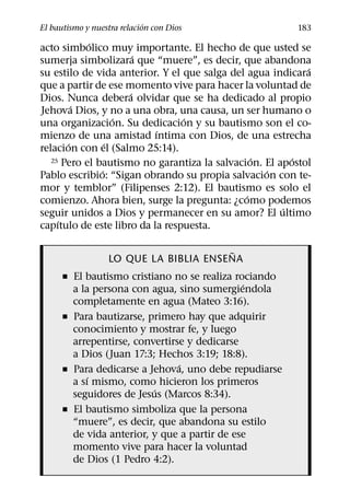 ´
El bautismo y nuestra relacion con Dios                  183
            ´
acto simbolico muy importante. El hecho de que usted se
                       ´
sumerja simbolizara que “muere”, es decir, que abandona
                                                            ´
su estilo de vida anterior. Y el que salga del agua indicara
que a partir de ese momento vive para hacer la voluntad de
                     ´
Dios. Nunca debera olvidar que se ha dedicado al propio
         ´
Jehova Dios, y no a una obra, una causa, un ser humano o
                   ´             ´
una organizacion. Su dedicacion y su bautismo son el co-
                           ´
mienzo de una amistad ıntima con Dios, de una estrecha
       ´         ´
relacion con el (Salmo 25:14).
                                                 ´      ´
   25 Pero el bautismo no garantiza la salvacion. El apostol
               ´                                   ´
Pablo escribio: “Sigan obrando su propia salvacion con te-
mor y temblor” (Filipenses 2:12). El bautismo es solo el
                                               ´
comienzo. Ahora bien, surge la pregunta: ¿como podemos
                                                      ´
seguir unidos a Dios y permanecer en su amor? El ultimo
     ´
capıtulo de este libro da la respuesta.

                                       ˜
                  LO QUE LA BIBLIA ENSENA
      ˇ El bautismo cristiano no se realiza rociando
                                              ´
        a la persona con agua, sino sumergiendola
        completamente en agua (Mateo 3:16).
      ˇ Para bautizarse, primero hay que adquirir
        conocimiento y mostrar fe, y luego
        arrepentirse, convertirse y dedicarse
        a Dios (Juan 17:3; Hechos 3:19; 18:8).
                                ´
      ˇ Para dedicarse a Jehova, uno debe repudiarse
            ´
        a sı mismo, como hicieron los primeros
                          ´
        seguidores de Jesus (Marcos 8:34).
      ˇ El bautismo simboliza que la persona
        “muere”, es decir, que abandona su estilo
        de vida anterior, y que a partir de ese
        momento vive para hacer la voluntad
        de Dios (1 Pedro 4:2).
 