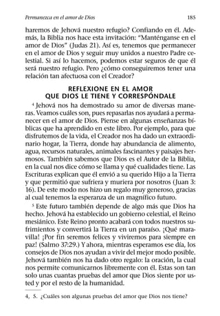 Permanezca en el amor de Dios                                185
                     ´                              ´
haremos de Jehova nuestro refugio? Confiando en el. Ade-
   ´                                  ´        ´
mas, la Biblia nos hace esta invitacion: “Mantenganse en el
                                ´
amor de Dios” (Judas 21). Ası es, tenemos que permanecer
en el amor de Dios y seguir muy unidos a nuestro Padre ce-
               ´                                          ´
lestial. Si ası lo hacemos, podemos estar seguros de que el
     ´                        ´
sera nuestro refugio. Pero ¿como conseguiremos tener una
       ´
relacion tan afectuosa con el Creador?
                       REFLEXIONE EN EL AMOR  ´
           QUE DIOS LE TIENE Y CORRESPONDALE
             ´
   4 Jehova nos ha demostrado su amor de diversas mane-
                       ´                              ´
ras. Veamos cuales son, pues repasarlas nos ayudara a perma-
                                                        ˜     ´
necer en el amor de Dios. Piense en algunas ensenanzas bı-
blicas que ha aprendido en este libro. Por ejemplo, para que
disfrutemos de la vida, el Creador nos ha dado un extraordi-
nario hogar, la Tierra, donde hay abundancia de alimento,
agua, recursos naturales, animales fascinantes y paisajes her-
                     ´
mosos. Tambien sabemos que Dios es el Autor de la Biblia,
                           ´             ´
en la cual nos dice como se llama y que cualidades tiene. Las
                                 ´ ´
Escrituras explican que el envio a su querido Hijo a la Tierra
                   ´
y que permitio que sufriera y muriera por nosotros (Juan 3:
16). De este modo nos hizo un regalo muy generoso, gracias
                                           ´
al cual tenemos la esperanza de un magnıfico futuro.
                             ´                    ´
   5 Este futuro tambien depende de algo mas que Dios ha
               ´
hecho. Jehova ha establecido un gobierno celestial, el Reino
       ´                               ´
mesianico. Este Reino pronto acabara con todos nuestros su-
                               ´                ´         ´
frimientos y convertira la Tierra en un paraıso. ¡Que mara-
villa! ¡Por fin seremos felices y viviremos para siempre en
                                                            ´
paz! (Salmo 37:29.) Y ahora, mientras esperamos ese dıa, los
consejos de Dios nos ayudan a vivir del mejor modo posible.
         ´       ´                                  ´
Jehova tambien nos ha dado otro regalo: la oracion, la cual
                                                ´
nos permite comunicarnos libremente con el. Estas son tan
solo unas cuantas pruebas del amor que Dios siente por us-
ted y por el resto de la humanidad.
         ´
4, 5. ¿Cuales son algunas pruebas del amor que Dios nos tiene?
 
