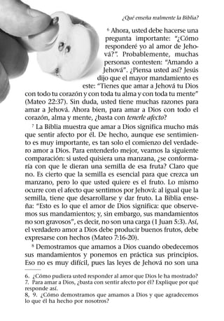 ´     ˜
                                       ¿Que ensena realmente la Biblia?

                                 6   Ahora, usted debe hacerse una
                                                               ´
                                 pregunta importante: “¿Como
                                             ´
                                 respondere yo al amor de Jeho-
                                   ´
                                 va?” Probablemente, muchas
                                      .
                                 personas contesten: “Amando a
                                        ´                   ´    ´
                                Jehova”. ¿Piensa usted ası? Jesus
                              dijo que el mayor mandamiento es
                                                          ´
                        este: “Tienes que amar a Jehova tu Dios
                    ´
con todo tu corazon y con toda tu alma y con toda tu mente”
(Mateo 22:37). Sin duda, usted tiene muchas razones para
                  ´
amar a Jehova. Ahora bien, para amar a Dios con todo el
         ´
corazon, alma y mente, ¿basta con tenerle afecto?
     7 La Biblia muestra que amar a Dios significa mucho mas       ´
                           ´
que sentir afecto por el. De hecho, aunque ese sentimien-
to es muy importante, es tan solo el comienzo del verdade-
ro amor a Dios. Para entenderlo mejor, veamos la siguiente
               ´
comparacion: si usted quisiera una manzana, ¿se conforma-
   ´
rıa con que le dieran una semilla de esa fruta? Claro que
no. Es cierto que la semilla es esencial para que crezca un
manzano, pero lo que usted quiere es el fruto. Lo mismo
                                                   ´
ocurre con el afecto que sentimos por Jehova: al igual que la
semilla, tiene que desarrollarse y dar fruto. La Biblia ense-
 ˜
na: “Esto es lo que el amor de Dios significa: que observe-
mos sus mandamientos; y, sin embargo, sus mandamientos
                                                                     ´
no son gravosos”, es decir, no son una carga (1 Juan 5:3). Ası,
el verdadero amor a Dios debe producir buenos frutos, debe
expresarse con hechos (Mateo 7:16-20).
     8 Demostramos que amamos a Dios cuando obedecemos
                                               ´
sus mandamientos y ponemos en practica sus principios.
                      ´                              ´
Eso no es muy difıcil, pues las leyes de Jehova no son una
      ´
6. ¿Como pudiera usted responder al amor que Dios le ha mostrado?
                                                   ´                  ´
7. Para amar a Dios, ¿basta con sentir afecto por el? Explique por que
            ´
responde ası.
          ´
8, 9. ¿Como demostramos que amamos a Dios y que agradecemos
        ´
lo que el ha hecho por nosotros?
 