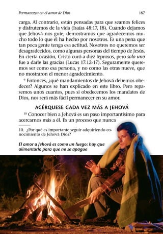 Permanezca en el amor de Dios                             187
                              ´
carga. Al contrario, estan pensadas para que seamos felices
                                  ´
y disfrutemos de la vida (Isaıas 48:17, 18). Cuando dejamos
           ´                ´
que Jehova nos guıe, demostramos que agradecemos mu-
                      ´
cho todo lo que el ha hecho por nosotros. Es una pena que
tan poca gente tenga esa actitud. Nosotros no queremos ser
                                                           ´
desagradecidos, como algunas personas del tiempo de Jesus.
                   ´                ´
En cierta ocasion, Cristo curo a diez leprosos, pero solo uno
fue a darle las gracias (Lucas 17:12-17). Seguramente quere-
mos ser como esa persona, y no como las otras nueve, que
no mostraron el menor agradecimiento.
                        ´                     ´
  9 Entonces, ¿que mandamientos de Jehova debemos obe-

decer? Algunos se han explicado en este libro. Pero repa-
semos unos cuantos, pues si obedecemos los mandatos de
               ´     ´ ´
Dios, nos sera mas facil permanecer en su amor.
             ´                         ´             ´
        ACERQUESE CADA VEZ MAS A JEHOVA
                                ´                  ´
  10 Conocer bien a Jehova es un paso importantısimo para
                 ´        ´
acercarnos mas a el. Es un proceso que nunca
            ´
10. ¿Por que es importante seguir adquiriendo co-
                    ´
nocimiento de Jehova Dios?
                ´
El amor a Jehova es como un fuego: hay que
alimentarlo para que no se apague
 