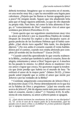 ´     ˜
188                                                          ¿Que ensena realmente la Biblia?
         ´                                   ´
deberıa terminar. Imagınese que se encuentra en el monte,
                                         ´
en una noche muy frıa, y que ha encendido una fogata para
                                   ´
calentarse. ¿Dejarıa que las llamas se fueran apagando poco
                                 ´                                       ´         ˜                         ˜
a poco? De ningun modo. Seguro que irıa anadiendo lena
para que el fuego siguiera ardiendo, ya que de ello depende
                                                                     ˜
su propia vida. Pues bien, tal como la lena alimenta el fue-
go, el “conocimiento de Dios” mantiene vivo el amor que
                                       ´
sentimos por Jehova (Proverbios 2:1-5).
                 ´           ´
   11 Jesus querıa que sus seguidores mantuvieran muy vivo
                                     ´
su amor por Jehova y por su maravillosa Palabra de verdad.
             ´                                         ´                       ´
Despues de resucitar les explico a dos discıpulos suyos al-
                         ´                                                           ´           ´
gunas profecıas de las Escrituras Hebreas que el habıa cum-
                   ´                                           ´                                     ´
plido. ¿Que efecto tuvo aquello? Mas tarde, los discıpulos
                                           ´             ´                   ´               ´             ´
dijeron: “¿No nos ardıa el corazon cuando el venıa hablan-
donos por el camino, cuando nos estaba abriendo por com-
pleto [el sentido de] las Escrituras?” (Lucas 24:32).
   12 Cuando usted iba aprendiendo lo que ensena realmen-                                ˜
                                                 ´               ´                         ´
te la Biblia, ¿verdad que tambien le ardıa el corazon, lleno de
       ´                                                                               ´
alegrıa, entusiasmo y amor a Dios? Seguro que sı. A muchos
                                                     ´
les ha pasado lo mismo. Lo difıcil ahora es mantener vivo
ese amor y lograr que crezca. No queremos seguir la tenden-
                     ´                             ´
cia que Jesus predijo que habrıa en el mundo de hoy: “Se
               ´                                                                                       ´
enfriara el amor de la mayor parte” (Mateo 24:12). ¿Como
                                                           ´
puede usted impedir que se enfrıe el amor que siente por
           ´
Jehova y por las verdades de la Biblia?
                       ´
   13 Continue adquiriendo conocimiento de Jehova Dios y                                       ´
de Jesucristo (Juan 17:3). Piense detenidamente en lo que lea
                                               ´                           ´                       ˜
en la Palabra de Dios y preguntese: “¿Que me ensena esto
                               ´                             ´         ´
acerca de Jehova? ¿Me da alguna razon mas para amarlo con
                           ´
todo el corazon, mente y alma?” (1 Timoteo 4:15). Si refle-
                                                                   ´             ´                       ´
xiona de esta manera, su amor a Jehova jamas se apagara.
         ´                        ˜             ´           ´
11. ¿Que efecto tuvieron las ensenanzas de Jesus en sus discıpulos?
                                                               ´
12, 13. a) En el caso de la mayor parte de la humanidad, ¿que ha
                                              ´
pasado con el amor a Dios y a la Biblia? b) ¿Como podemos impedir
que se apague nuestro amor?
 