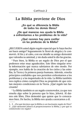 ´
                           C APITULO 2


       La Biblia proviene de Dios
                   ´
           ¿En que se diferencia la Biblia
                               ´
             de todos los demas libros?
               ´
        ¿De que maneras nos ayuda la Biblia
     a enfrentarnos a los problemas de la vida?
                 ´
           ¿Que razones hay para confiar
                          ´
            en las profecıas de la Biblia?
                         ´
¿RECUERDA usted algun regalo especial que le haya hecho
                                        ´        ´
un buen amigo? Seguramente le lleno de alegrıa y le con-
         ´                                                      ´
movio. Al fin y al cabo, con ese detalle su amigo demostro
que valoraba su amistad, y sin duda usted le dio las gracias.
   2 Pues bien, la Biblia es un regalo de Dios por el que

podemos estar muy agradecidos. Este libro singular reve-
                ´                    ´
la informacion que nunca sabrıamos de otro modo. Por
                                   ´
ejemplo, nos habla de la creacion de los cielos y las estre-
                                                   ´          ˜
llas, la Tierra y la primera pareja humana. Ademas, ensena
principios confiables que nos permiten enfrentarnos a los
                                                            ´
problemas y a las inquietudes de la vida. La Biblia tambien
                  ´           ´             ´
nos explica como cumplira Dios su proposito de que exis-
                                              ´
tan mejores condiciones en la Tierra. ¡Que regalo tan fas-
cinante!
                       ´
   3 La Biblia tambien es un regalo conmovedor, ya que nos
       ˜                                             ´
ensena algo sobre la persona que lo hizo, Jehova. Al dar-
                                ´
nos este libro, Dios demostro que quiere que lo conozca-
                                                          ´
mos bien. De hecho, la Biblia nos ayuda a acercarnos a el.
              ´
1, 2. ¿Por que decimos que la Biblia es un fascinante regalo de Dios?
        ´        ´      ´                                         ´
3. ¿Que demostro Jehova al proporcionarnos la Biblia, y por que es
conmovedor ese regalo?
 