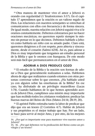 Permanezca en el amor de Dios                                 189
                                                         ´
  14  Otra manera de mantener vivo el amor a Jehova es
                                                              ´
orando con regularidad (1 Tesalonicenses 5:17). En el capı-
                                  ´
tulo 17 aprendimos que la oracion es un valioso regalo de
Dios. Las relaciones con nuestros semejantes se estrechan al
comunicarnos con ellos con frecuencia y de forma sincera.
                              ´             ´      ´
De igual modo, nuestra relacion con Jehova seguira viva si le
oramos constantemente. Debemos esforzarnos por no hacer
                ´
oraciones mecanicas; no queremos repetir siempre lo mis-
mo sin pensar en lo que decimos. Debemos hablarle a Jeho-
  ´               ´        ˜                                ´
va como hablarıa un nino con su amado padre. Claro esta,
                         ´
queremos dirigirnos a el con respeto, pero abierta y sincera-
                       ´                  ´
mente, desde el corazon (Salmo 62:8). Ası es, para adorar a
Dios es muy importante que tengamos un estudio personal
de la Biblia y que le oremos con franqueza. De este modo
    ´   ´ ´
sera mas facil que permanezcamos en el amor de Dios.
              ADORAR A DIOS PRODUCE GOZO
                                         ´
  15  El estudio de la Biblia y la oracion son formas de ado-
rar a Dios que generalmente realizamos a solas. Hablemos
ahora de algo que realizamos cuando estamos con otras per-
sonas: conversar sobre lo que creemos. ¿Ha hablado usted
                                   ˜
ya con alguien sobre las ensenanzas de la Biblia? En ese
caso, ha disfrutado de un privilegio maravilloso (Lucas
1:74). Cuando hablamos de lo que hemos aprendido acer-
                 ´                         ´
ca de Jehova Dios, cumplimos una mision muy importante
que han recibido todos los cristianos verdaderos: predicar las
buenas nuevas del Reino de Dios (Mateo 24:14; 28:19, 20).
            ´
   16 El apostol Pablo estimaba tanto la labor de predicar que
                                                              ´
dijo que era un tesoro (2 Corintios 4:7). Hablar de Jehova
               ´
y sus propositos es el mejor trabajo que hay. Por un lado,
se hace para servir al mejor Amo, y por otro, da los mejores
             ´
14. ¿Por que es importante orar para mantener vivo nuestro amor a
       ´
Jehova?
                 ´                        ´
15, 16. ¿Por que debemos ver la predicacion del Reino como un pri-
vilegio y un tesoro?
 