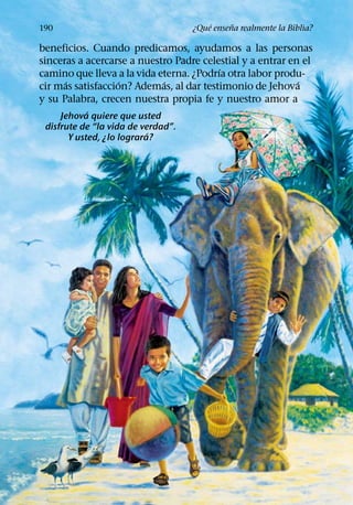 ´     ˜
190                                 ¿Que ensena realmente la Biblia?

beneficios. Cuando predicamos, ayudamos a las personas
sinceras a acercarse a nuestro Padre celestial y a entrar en el
                                         ´
camino que lleva a la vida eterna. ¿Podrıa otra labor produ-
      ´            ´        ´                               ´
cir mas satisfaccion? Ademas, al dar testimonio de Jehova
y su Palabra, crecen nuestra propia fe y nuestro amor a
            ´
     Jehova quiere que usted
 disfrute de “la vida de verdad”.
                           ´
       Y usted, ¿lo lograra?
 