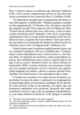 Permanezca en el amor de Dios                                     191
                       ´
Dios. Y Jehova valora los esfuerzos que hacemos (Hebreos
6:10). Como vemos, mantenernos activos en esta obra nos
ayuda a permanecer en el amor de Dios (1 Corintios 15:58).
                                                     ´
    17 Es importante recordar que la predicacion del Reino es
                                                               ´
una obra urgente. La Biblia dice: “Predica la palabra, ocupate
                                                       ´
en ello urgentemente” (2 Timoteo 4:2). ¿Por que es esta obra
                               ´
tan urgente hoy dıa? Por lo que nos dice la Palabra de Dios:
               ´                 ´   ´       ´
“El gran dıa de Jehova esta cerca. Esta cerca, y hay un apre-
                     ´             ´     ´       ´
surarse muchısimo de el” (Sofonıas 1:14). Ası es, se aproxima
  ´                        ´               ´       ´
rapidamente el dıa en el que Jehova destruira a todo este sis-
tema de cosas. ¡La gente tiene que saberlo! Tiene que enten-
                                                         ´
der que ahora es el momento de obedecer a Jehova como su
                                       ´
Soberano, pues el fin “no llegara tarde” (Habacuc 2:3).
                 ´                             ´
    18 Jehova quiere que lo adoremos publicamente junto con

los cristianos verdaderos. Por eso, su Palabra dice: “Conside-
           ´
remos como estimularnos unos a otros al amor y a las bue-
nas obras. No dejemos de reunirnos, como acostumbran al-
                             ´                             ´
gunos, sino animemonos unos a otros, y mucho mas al ver
             ´                                               ´
que el dıa se acerca” (Hebreos 10:24, 25, Nueva Version In-
ternacional, 1990). Cuando asistimos a las reuniones cristia-
nas con nuestros hermanos en la fe, tenemos una oportu-
                   ´
nidad magnıfica de alabar y adorar a nuestro querido Dios.
         ´
Tambien nos fortalecemos y nos animamos unos a otros.
    19 Cuando nos reunimos con otros siervos de Jehova, es-      ´
                                                                   ´
trechamos los lazos de amor y amistad en la congregacion.
                                                                     ´
Es importante fijarse en las buenas cualidades de los demas,
                         ´
tal como Jehova se fija en las nuestras. No espere que sus
hermanos espirituales sean perfectos. Recuerde que todos
cometemos errores y que cada uno progresa espiritualmen-
te a un ritmo distinto (Colosenses 3:13). Busque la amistad
             ´               ´
17. ¿Por que es la predicacion una obra urgente?
               ´                      ´ ´
18. ¿Por que debemos adorar a Jehova publicamente junto con los
cristianos verdaderos?
          ´
19. ¿Que podemos hacer para fortalecer los lazos de amor en la con-
        ´
gregacion cristiana?
 