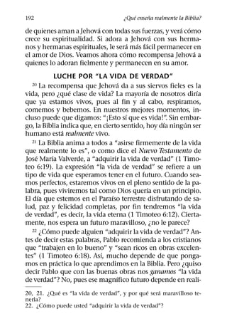 ´     ˜
192                                  ¿Que ensena realmente la Biblia?
                          ´                          ´ ´
de quienes aman a Jehova con todas sus fuerzas, y vera como
                                           ´
crece su espiritualidad. Si adora a Jehova con sus herma-
                                     ´ ´ ´
nos y hermanas espirituales, le sera mas facil permanecer en
                                   ´                      ´
el amor de Dios. Veamos ahora como recompensa Jehova a
quienes lo adoran fielmente y permanecen en su amor.
                LUCHE POR “LA VIDA DE VERDAD”
                                    ´
  20     La recompensa que Jehova da a sus siervos fieles es la
                     ´                      ´                 ´
vida, pero ¿que clase de vida? La mayorıa de nosotros dirıa
que ya estamos vivos, pues al fin y al cabo, respiramos,
comemos y bebemos. En nuestros mejores momentos, in-
                                      ´
cluso puede que digamos: “¡Esto sı que es vida!”. Sin embar-
                                                   ´      ´
go, la Biblia indica que, en cierto sentido, hoy dıa ningun ser
                   ´
humano esta realmente vivo.
   21 La Biblia anima a todos a “asirse firmemente de la vida

que realmente lo es”, o como dice el Nuevo Testamento de
     ´        ´
Jose Marıa Valverde, a “adquirir la vida de verdad” (1 Timo-
                        ´
teo 6:19). La expresion “la vida de verdad” se refiere a un
tipo de vida que esperamos tener en el futuro. Cuando sea-
mos perfectos, estaremos vivos en el pleno sentido de la pa-
                                              ´
labra, pues viviremos tal como Dios querıa en un principio.
       ´                        ´
El dıa que estemos en el Paraıso terrestre disfrutando de sa-
lud, paz y felicidad completas, por fin tendremos “la vida
de verdad”, es decir, la vida eterna (1 Timoteo 6:12). Cierta-
mente, nos espera un futuro maravilloso, ¿no le parece?
            ´
   22 ¿Como puede alguien “adquirir la vida de verdad”? An-

tes de decir estas palabras, Pablo recomienda a los cristianos
que “trabajen en lo bueno” y “sean ricos en obras excelen-
                            ´
tes” (1 Timoteo 6:18). Ası, mucho depende de que ponga-
                 ´
mos en practica lo que aprendimos en la Biblia. Pero ¿quiso
decir Pablo que con las buenas obras nos ganamos “la vida
                                  ´
de verdad”? No, pues ese magnıfico futuro depende en reali-
            ´                                 ´   ´
20, 21. ¿Que es “la vida de verdad”, y por que sera maravilloso te-
nerla?
       ´
22. ¿Como puede usted “adquirir la vida de verdad”?
 