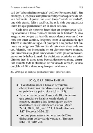 Permanezca en el amor de Dios                              193

dad de “la bondad inmerecida” de Dios (Romanos 5:15). Sin
                    ´
embargo, a Jehova le complace recompensar a quienes le sir-
                ´
ven fielmente. El quiere que usted tenga “la vida de verdad”,
                             ´
una vida eterna, feliz y pacıfica. Esa es la vida que aguarda a
todos los que permanecen en el amor de Dios.
   23 Cada uno de nosotros hace bien en preguntarse: “¿Es-
                                   ´
toy adorando a Dios como el manda en la Biblia?”. Si nos
                        ´            ´                    ´
aseguramos de que dıa tras dıa respondemos con un sı, va-
mos por buen camino. Podemos tener la seguridad de que
                               ´
       ´                                  ´
Jehova es nuestro refugio. El protegera a su pueblo fiel du-
                      ´                ´
rante los peligrosos ultimos dıas de este viejo sistema de co-
             ´                   ´
sas. Ademas, nos introducira en su glorioso nuevo mundo,
                  ´       ´                   ´    ´
que tan cerca esta. ¡Que emocionante sera! ¡Cuanto nos ale-
graremos de haber tomado las decisiones acertadas en estos
 ´         ´
ultimos dıas! Si usted toma buenas decisiones ahora, disfru-
    ´
tara durante toda la eternidad de “la vida de verdad”, la vida
             ´                              ´
que Jehova Dios siempre quiso que tuvieramos.
            ´
23. ¿Por que es esencial permanecer en el amor de Dios?

                                      ˜
                 LO QUE LA BIBLIA ENSENA
     ˇ El verdadero amor a Dios se demuestra
       obedeciendo sus mandamientos y poniendo
             ´
       en practica sus principios (1 Juan 5:3).
     ˇ Para permanecer en el amor de Dios tenemos
       que estudiar su Palabra, orarle desde el
               ´      ˜             ´     ´     ´
       corazon, ensenar a los demas quien es el y
       adorarlo en las reuniones cristianas (Mateo
       24:14; 28:19, 20; Juan 17:3; 1 Tesalonicenses
       5:17; Hebreos 10:24, 25).
     ˇ Los que permanezcan en el amor de Dios
                 ´
       disfrutaran de la vida de verdad (1 Timoteo
       6:12, 19; Judas 21).
 