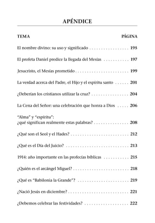 ´
                               AP ENDICE

                                                                          ´
TEMA                                                                    PAGINA

El nombre divino: su uso y significado 9 9 9 9 9 9 9 9 9 9 9 9 9 9 9 9 9 195

                                             ´
El profeta Daniel predice la llegada del Mesıas 9 9 9 9 9 9 9 9 9 9 9 197

                   ´
Jesucristo, el Mesıas prometido 9 9 9 9 9 9 9 9 9 9 9 9 9 9 9 9 9 9 9 9 9 9 9 199

                                             ´
La verdad acerca del Padre, el Hijo y el espıritu santo 9 9 9 9 9 9 201

       ´
¿Deberıan los cristianos utilizar la cruz? 9 9 9 9 9 9 9 9 9 9 9 9 9 9 9 9 204

               ˜                 ´
La Cena del Senor: una celebracion que honra a Dios 9 9 9 9 9 206

              ´
“Alma” y “espıritu”:
    ´
¿que significan realmente estas palabras? 9 9 9 9 9 9 9 9 9 9 9 9 9 9 9 208

    ´
¿Que son el Seol y el Hades? 9 9 9 9 9 9 9 9 9 9 9 9 9 9 9 9 9 9 9 9 9 9 9 9 9 212

    ´        ´
¿Que es el Dıa del Juicio? 9 9 9 9 9 9 9 9 9 9 9 9 9 9 9 9 9 9 9 9 9 9 9 9 9 9 9 213

        ˜                          ´    ´
1914: ano importante en las profecıas bıblicas 9 9 9 9 9 9 9 9 9 9 9 215

     ´           ´
¿Quien es el arcangel Miguel? 9 9 9 9 9 9 9 9 9 9 9 9 9 9 9 9 9 9 9 9 9 9 9 9 218

    ´
¿Que es “Babilonia la Grande”? 9 9 9 9 9 9 9 9 9 9 9 9 9 9 9 9 9 9 9 9 9 9 219

     ´     ´
¿Nacio Jesus en diciembre? 9 9 9 9 9 9 9 9 9 9 9 9 9 9 9 9 9 9 9 9 9 9 9 9 9 9 221

¿Debemos celebrar las festividades? 9 9 9 9 9 9 9 9 9 9 9 9 9 9 9 9 9 9 9 222
 