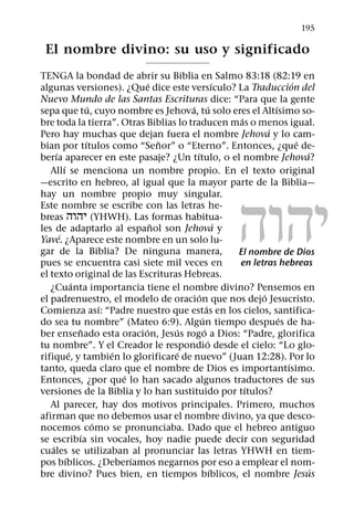 195

 El nombre divino: su uso y significado
TENGA la bondad de abrir su Biblia en Salmo 83:18 (82:19 en
                                    ´                      ´                   ´
algunas versiones). ¿Que dice este versıculo? La Traduccion del
Nuevo Mundo de las Santas Escrituras dice: “Para que la gente
                      ´                     ´ ´                          ´
sepa que tu, cuyo nombre es Jehova, tu solo eres el Altısimo so-
                                                                ´
bre toda la tierra”. Otras Biblias lo traducen mas o menos igual.
                                                                       ´
Pero hay muchas que dejan fuera el nombre Jehova y lo cam-
                    ´                   ˜                                        ´
bian por tıtulos como “Senor” o “Eterno”. Entonces, ¿que de-
      ´                                      ´                                     ´
berıa aparecer en este pasaje? ¿Un tıtulo, o el nombre Jehova?
          ´
   Allı se menciona un nombre propio. En el texto original




                                                              ˘˙˘˝
—escrito en hebreo, al igual que la mayor parte de la Biblia—
hay un nombre propio muy singular.
Este nombre se escribe con las letras he-
breas ˘˙˘˝ (YHWH). Las formas habitua-
                                      ˜                      ´
les de adaptarlo al espanol son Jehova y
        ´
Yave. ¿Aparece este nombre en un solo lu-
gar de la Biblia? De ninguna manera,                           El nombre de Dios
pues se encuentra casi siete mil veces en                      en letras hebreas
el texto original de las Escrituras Hebreas.
                ´
   ¿Cuanta importancia tiene el nombre divino? Pensemos en
                                               ´                     ´
el padrenuestro, el modelo de oracion que nos dejo Jesucristo.
                          ´                          ´
Comienza ası: “Padre nuestro que estas en los cielos, santifica-
                                                 ´                         ´
do sea tu nombre” (Mateo 6:9). Algun tiempo despues de ha-
                  ˜               ´       ´        ´
ber ensenado esta oracion, Jesus rogo a Dios: “Padre, glorifica
                                                       ´
tu nombre”. Y el Creador le respondio desde el cielo: “Lo glo-
              ´             ´             ´
rifique, y tambien lo glorificare de nuevo” (Juan 12:28). Por lo
                                                                             ´
tanto, queda claro que el nombre de Dios es importantısimo.
                              ´
Entonces, ¿por que lo han sacado algunos traductores de sus
                                                                  ´
versiones de la Biblia y lo han sustituido por tıtulos?
   Al parecer, hay dos motivos principales. Primero, muchos
afirman que no debemos usar el nombre divino, ya que desco-
                        ´
nocemos como se pronunciaba. Dado que el hebreo antiguo
                  ´
se escribıa sin vocales, hoy nadie puede decir con seguridad
    ´
cuales se utilizaban al pronunciar las letras YHWH en tiem-
            ´                   ´
pos bıblicos. ¿Deberıamos negarnos por eso a emplear el nom-
                                                         ´                           ´
bre divino? Pues bien, en tiempos bıblicos, el nombre Jesus
 