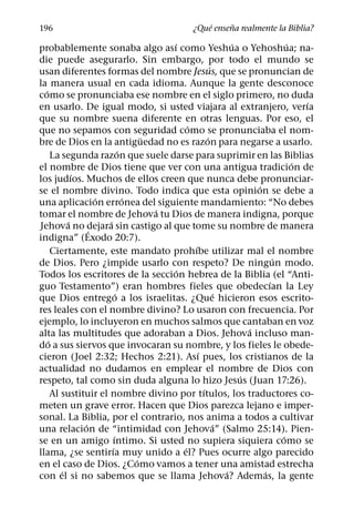 ´     ˜
196                                           ¿Que ensena realmente la Biblia?
                                        ´                    ´               ´
probablemente sonaba algo ası como Yeshua o Yehoshua; na-
die puede asegurarlo. Sin embargo, por todo el mundo se
                                                       ´
usan diferentes formas del nombre Jesus, que se pronuncian de
la manera usual en cada idioma. Aunque la gente desconoce
  ´
como se pronunciaba ese nombre en el siglo primero, no duda
                                                                                 ´
en usarlo. De igual modo, si usted viajara al extranjero, verıa
que su nombre suena diferente en otras lenguas. Por eso, el
                                             ´
que no sepamos con seguridad como se pronunciaba el nom-
                                    ¨                ´
bre de Dios en la antiguedad no es razon para negarse a usarlo.
                              ´
      La segunda razon que suele darse para suprimir en las Biblias
                                                                               ´
el nombre de Dios tiene que ver con una antigua tradicion de
             ´
los judıos. Muchos de ellos creen que nunca debe pronunciar-
                                                                   ´
se el nombre divino. Todo indica que esta opinion se debe a
                   ´            ´
una aplicacion erronea del siguiente mandamiento: “No debes
                                      ´
tomar el nombre de Jehova tu Dios de manera indigna, porque
           ´          ´
Jehova no dejara sin castigo al que tome su nombre de manera
                 ´
indigna” (Exodo 20:7).
                                               ´
      Ciertamente, este mandato prohıbe utilizar mal el nombre
                                                                         ´
de Dios. Pero ¿impide usarlo con respeto? De ningun modo.
                                         ´
Todos los escritores de la seccion hebrea de la Biblia (el “Anti-
                                                                       ´
guo Testamento”) eran hombres fieles que obedecıan la Ley
                            ´                            ´
que Dios entrego a los israelitas. ¿Que hicieron esos escrito-
res leales con el nombre divino? Lo usaron con frecuencia. Por
ejemplo, lo incluyeron en muchos salmos que cantaban en voz
                                                                 ´
alta las multitudes que adoraban a Dios. Jehova incluso man-
    ´
do a sus siervos que invocaran su nombre, y los fieles le obede-
                                                 ´
cieron (Joel 2:32; Hechos 2:21). Ası pues, los cristianos de la
actualidad no dudamos en emplear el nombre de Dios con
                                                               ´
respeto, tal como sin duda alguna lo hizo Jesus (Juan 17:26).
                                                   ´
      Al sustituir el nombre divino por tıtulos, los traductores co-
meten un grave error. Hacen que Dios parezca lejano e imper-
sonal. La Biblia, por el contrario, nos anima a todos a cultivar
               ´                                         ´
una relacion de “intimidad con Jehova” (Salmo 25:14). Pien-
                          ´                                                ´
se en un amigo ıntimo. Si usted no supiera siquiera como se
                        ´                  ´
llama, ¿se sentirıa muy unido a el? Pues ocurre algo parecido
                                  ´
en el caso de Dios. ¿Como vamos a tener una amistad estrecha
         ´                                                 ´         ´
con el si no sabemos que se llama Jehova? Ademas, la gente
 