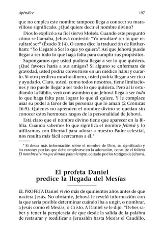 ´
Apendice                                                                 197

que no emplea este nombre tampoco llega a conocer su mara-
                             ´
villoso significado. ¿Que quiere decir el nombre divino?
                   ´                      ´                            ´
    Dios lo explico a su fiel siervo Moises. Cuando este pregunto
  ´                            ´      ´                ´
como se llamaba, Jehova contesto: “Yo resultare ser lo que re-
               ´
          ´                                              ´
sultare ser” (Exodo 3:14). O como dice la traduccion de Rother-
                     ´                         ´             ´
ham: “Yo Llegare a Ser lo que yo quiera”. Ası que Jehova puede
                                                               ´
llegar a ser todo lo que haga falta para cumplir sus propositos.
    Supongamos que usted pudiera llegar a ser lo que quisiera.
      ´                ´
¿Que favores harıa a sus amigos? Si alguno se enfermara de
                           ´                     ´         ´
gravedad, usted podrıa convertirse en un medico habil y curar-
                                                   ´
lo. Si otro perdiera mucho dinero, usted podrıa llegar a ser rico
y ayudarlo. Claro, usted, como todos nosotros, tiene limitacio-
nes y no puede llegar a ser todo lo que quisiera. Pero al ir estu-
                         ´                           ´
diando la Biblia, vera con asombro que Jehova llega a ser todo
                                            ´
lo que haga falta para lograr lo que el quiere. Y le complace
                                                                 ´
usar su poder a favor de las personas que lo aman (2 Cronicas
16:9). Quienes no aprenden el nombre divino se quedan sin
                                                                     ´
conocer estos hermosos rasgos de la personalidad de Jehova.
        ´
    Esta claro que el nombre divino tiene que aparecer en la Bi-
                                                                   ´
blia. Cuando sabemos lo que significa el nombre Jehova y lo
utilizamos con libertad para adorar a nuestro Padre celestial,
                 ´ ´                    ´
nos resulta mas facil acercarnos a el.1
                ´            ´
   1 Si desea mas informacion sobre el nombre de Dios, su significado y
                                                      ´
las razones por las que debe emplearse en la adoracion, consulte el folleto
                           ´                                                ´
El nombre divino que durara para siempre, editado por los testigos de Jehova.



                 El profeta Daniel
                                     ´
           predice la llegada del Mesıas
                          ´   ´                 ˜
EL PROFETA Daniel vivio mas de quinientos anos antes de que
             ´                         ´     ´            ´
naciera Jesus. No obstante, Jehova le revelo informacion con
           ´                       ´
la que serıa posible determinar cuando iba a ungir, o nombrar,
      ´               ´
a Jesus como el Mesıas, o Cristo. A Daniel se le dijo: “Debes sa-
ber y tener la perspicacia de que desde la salida de la palabra
                                     ´            ´
de restaurar y reedificar a Jerusalen hasta Mesıas el Caudillo,
 