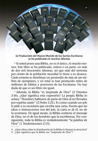 19




                  ´
      La Traduccion del Nuevo Mundo de las Santas Escrituras
                se ha publicado en muchos idiomas
                                            ´
  4    Si usted posee una Biblia, no es el unico, ni mucho me-
                                                            ´
nos. Este libro se ha publicado, entero o en parte, en mas
                                          ´      ´
de dos mil trescientos idiomas, ası que mas del noventa
                            ´
por ciento de la poblacion mundial lo tiene a su alcance.
                                                     ´
Cada semana se distribuye un promedio de mas de un mi-
   ´
llon de ejemplares, y en total se han producido miles de
millones de biblias y porciones de las Escrituras. No hay
duda de que es un libro sin igual.
              ´
     5 Ademas, la Biblia “es inspirada de Dios” (2 Timoteo
                ´                       ´
3:16). ¿Que significa esta expresion? La propia Biblia lo
aclara: “Hombres hablaron de parte de Dios al ser llevados
           ´
por espıritu santo” (2 Pedro 1:21). Es como cuando un jefe
le pide a su secretaria que escriba una carta. Puesto que las
                                                       ´
ideas o instrucciones son del jefe, la carta es de el, no de
la secretaria. De igual modo, la Biblia contiene el mensaje
de Dios, no el de los hombres que la escribieron. Por con-
siguiente, toda la Biblia es verdaderamente “la palabra de
Dios” (1 Tesalonicenses 2:13).
       ´                           ´                                  ´
4. ¿Que cifras sobre la distribucion de la Biblia le llaman la atencion?
       ´
5. ¿Que significa que la Biblia sea “inspirada de Dios”?
 