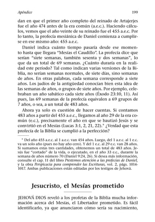 ´
Apendice                                                                               199
                                          ˜
dan en que el primer ano completo del reinado de Artajerjes
                ˜                                            ´                           ´
fue el ano 474 antes de la era comun (a.e.c.). Haciendo calcu-
                                    ˜
los, vemos que el ano veinte de su reinado fue el 455 a.e.c. Por
                              ´             ´
lo tanto, la profecıa mesianica de Daniel comienza a cumplir-
                                ˜
se en ese mismo ano: 455 a.e.c.
                                        ´                          ´
    Daniel indica cuanto tiempo pasarıa desde ese momen-
                                              ´                                      ´
to hasta que llegara “Mesıas el Caudillo”. La profecıa dice que
      ´                                              ´
serıan “siete semanas, tambien sesenta y dos semanas”, lo
                                                                 ´               ´
que da un total de 69 semanas. ¿Cuanto durarıa en la reali-
                      ´
dad este perıodo? Tal como indican varias versiones de la Bi-
                    ´                                                          ´
blia, no serıan semanas normales, de siete dıas, sino semanas
          ˜
de anos. En otras palabras, cada semana corresponde a siete
  ˜                       ´                       ¨                    ´
anos. Los judıos de la antiguedad conocıan bien esta idea de
                            ˜                                        ˜
las semanas de anos, o grupos de siete anos. Por ejemplo, cele-          ´
                        ˜         ´                            ˜                           ´
braban un ano sabatico cada siete anos (Exodo 23:10, 11). Ası
                                                           ´
pues, las 69 semanas de la profecıa equivalen a 69 grupos de
        ˜                                                ˜
7 anos, o sea, a un total de 483 anos.
                                                ´
    Ahora ya solo es cuestion de hacer cuentas. Si contamos
            ˜                                                                ˜
483 anos a partir del 455 a.e.c., llegamos al ano 29 de la era co-
    ´                                               ˜                              ´   ´
mun (e.c.), precisamente el ano en que se bautizo Jesus y se
                  ´                   ´
convirtio en el Mesıas (Lucas 3:1, 2, 21, 22).1 ¿Verdad que esta
              ´                                        ´                   ´
profecıa de la Biblia se cumplio a la perfeccion?
           ˜                                  ˜
    1 Del ano 455 a.e.c. al 1 a.e.c. van 454 anos. Luego, del 1 a.e.c. al 1 e.c.
              ˜                    ˜                                        ˜
va un solo ano (pues no hay ano cero). Y del 1 e.c. al 29 e.c. van 28 anos.
                                                                        ˜
Si sumamos estas tres cantidades, obtenemos un total de 483 anos. Je-
  ´                                                    ˜
sus fue “cortado” de la vida, o ejecutado, en el ano 33 e.c., durante la
                ˜   ´                                        ´                ´
semana de anos numero 70 (Daniel 9:24, 26). Si desea mas informacion,
                                                 ´              ´
consulte el cap. 11 del libro Prestemos atencion a las profecıas de Daniel,
                                                                    ´
y la obra Perspicacia para comprender las Escrituras, vol. 2, pags. 1014-
                                     ´                                    ´
1017. Ambas publicaciones estan editadas por los testigos de Jehova.


                            ´
          Jesucristo, el Mesıas prometido
        ´            ´
JEHOVA DIOS revelo a los profetas de la Biblia mucha infor-
     ´                  ´                               ´
macion acerca del Mesıas, el Libertador prometido. Es facil
                                   ´      ´
identificarlo, ya que anunciaron como serıa su nacimiento,
 