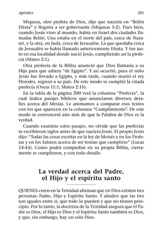 ´
Apendice                                                                           201
                                                                     ´               ´
    Miqueas, otro profeta de Dios, dijo que nacerıa en “Belen
                     ´
Efrata” y llegarıa a ser gobernante (Miqueas 5:2). Pues bien,
                 ´                              ´
cuando Jesus vino al mundo, habıa en Israel dos ciudades lla-
               ´                                               ´
madas Belen. Una estaba en el norte del paıs, cerca de Naza-
                             ´                           ´
ret, y la otra, en Juda, cerca de Jerusalen. La que quedaba cerca
             ´           ´
de Jerusalen se habıa llamado anteriormente Efrata. Y fue jus-
                                          ´        ´                     ´
to en esa localidad donde nacio Jesus, cumpliendo ası la profe-
  ´
cıa (Mateo 2:1).
                   ´                                   ´                     ´
    Otra profecıa de la Biblia anuncio que Dios llamarıa a su
                                                           ´       ´               ˜
Hijo para que saliera “de Egipto”. Y ası ocurrio, pues el nino
     ´                                        ´                            ´
Jesus fue llevado a Egipto, y mas tarde, cuando murio el rey
                       ´              ´                                ´
Herodes, regreso a su paıs. De este modo se cumplio la citada
        ´
profecıa (Oseas 11:1; Mateo 2:15).
                                  ´               ´                            ´
    En la tabla de la pagina 200 vera la columna “Profecıa”, la
                                    ´
cual indica pasajes bıblicos que anunciaron diversos deta-
                           ´
lles acerca del Mesıas. Le animamos a comparar esos textos
con los que aparecen en la columna “Cumplimiento”. De este
                               ´ ´      ´
modo se convencera aun mas de que la Palabra de Dios es la
verdad.
                                                                                 ´
    Cuando examine estos pasajes, no olvide que las profecıas
                                                             ´                         ´
se escribieron siglos antes de que naciera Jesus. El propio Jesus
                                                                 ´
dijo: “Todas las cosas escritas en la ley de Moises y en los Profe-
                                            ´        ´
tas y en los Salmos acerca de mı tenıan que cumplirse” (Lucas
                                ´
24:44). Como podra comprobar en su propia Biblia, cierta-
mente se cumplieron, y con todo detalle.



              La verdad acerca del Padre,
                               ´
               el Hijo y el espıritu santo
QUIENES creen en la Trinidad afirman que en Dios existen tres
                               ´               ˜
personas: Padre, Hijo y Espıritu Santo. Y anaden que las tres
                     ´
son iguales entre sı, que todo lo pueden y que no tienen prin-
cipio. Por lo tanto, la doctrina de la Trinidad asegura que el Pa-
                                      ´                ´
dre es Dios, el Hijo es Dios y el Espıritu Santo tambien es Dios,
y que, sin embargo, hay un solo Dios.
 