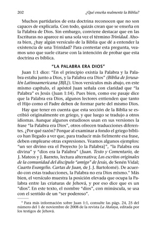 ´     ˜
202                                     ¿Que ensena realmente la Biblia?

   Muchos partidarios de esta doctrina reconocen que no son
                                      ´                    ˜
capaces de explicarla. Con todo, quizas crean que se ensena en
la Palabra de Dios. Sin embargo, conviene destacar que en las
                                           ´
Escrituras no aparece ni una sola vez el termino Trinidad. Aho-
                  ´      ´                       ´
ra bien, ¿hay algun versıculo de la Biblia que de a entender la
existencia de una Trinidad? Para contestar esta pregunta, vea-
                                             ´
mos uno que suele citarse con la intencion de probar que esta
              ´
doctrina es bıblica.
                       “LA PALABRA ERA DIOS”
                                             ´
    Juan 1:1 dice: “En el principio existıa la Palabra y la Pala-
bra estaba junto a Dios, y la Palabra era Dios” (Biblia de Jerusa-
  ´                                        ´         ´
len Latinoamericana [BJL]). Unos versıculos mas abajo, en este
             ´              ´            ˜
mismo capıtulo, el apostol Juan senala con claridad que “la
                   ´
Palabra” es Jesus (Juan 1:14). Pues bien, como ese pasaje dice
que la Palabra era Dios, algunos lectores entienden que tanto
el Hijo como el Padre deben de formar parte del mismo Dios.
                                                 ´
    Hay que tener en cuenta que esta seccion de la Biblia se es-
       ´
cribio originalmente en griego, y que luego se tradujo a otros
idiomas. Aunque algunos estudiosos usan en sus versiones la
frase “la Palabra era Dios”, otros ofrecen traducciones diferen-
               ´     ´                                          ´
tes. ¿Por que razon? Porque al examinar a fondo el griego bıbli-
                                               ´
co han llegado a ver que, para traducir mas fielmente esa frase,
deben emplearse otras expresiones. Veamos algunos ejemplos:
“un ser divino era el Proyecto [o la Palabra]”, “la Palabra era
divina” y “dios era la Palabra” (Juan. Texto y Comentario, de
J. Mateos y J. Barreto, lectura alternativa; Los escritos originales
                              ´                    ´       ´
de la comunidad del discıpulo “amigo” de Jesus, de Senen Vidal;
                                                         ´
Cuarto Evangelio. Cartas de Juan, de J. J. Bartolome). De acuer-
                                                                  ´
do con estas traducciones, la Palabra no era Dios mismo.1 Mas
                 ´                     ´
bien, el versıculo muestra la posicion elevada que ocupa la Pa-
                                     ´
labra entre las criaturas de Jehova, y por eso dice que es un
                                                       ´
“dios”. En este texto, el nombre “dios”, con minuscula, se usa
con el sentido de un “ser poderoso”.
             ´           ´                               ´
    1 Para mas informacion sobre Juan 1:1, consulte las pags. 24, 25 del
  ´
numero del 1 de noviembre de 2008 de la revista La Atalaya, editada por
                     ´
los testigos de Jehova.
 
