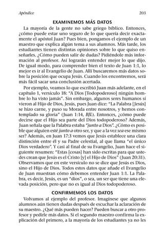 ´
Apendice                                                                                203
                                                     ´
                             EXAMINEMOS MAS DATOS
                    ´                                           ´
   La mayorıa de la gente no sabe griego bıblico. Entonces,
      ´                                                             ´
¿como puede estar uno seguro de lo que querıa decir exacta-
                     ´
mente el apostol Juan? Pues bien, pongamos el ejemplo de un
                                         ´                              ´
maestro que explica algun tema a sus alumnos. Mas tarde, los
estudiantes tienen distintas opiniones sobre lo que quiso en-
    ˜               ´                                       ´                     ´
senarles. ¿Como pueden salir de dudas? Pidiendole mas infor-
          ´                            ´           ´
macion al profesor. Ası lograran entender mejor lo que dijo.
De igual modo, para comprender bien el texto de Juan 1:1, lo
                                                      ´                     ´
mejor es ir al Evangelio de Juan. Allı buscaremos mas datos so-
                       ´                         ´                                        ´
bre la posicion que ocupa Jesus. Cuando los encontremos, sera
   ´ ´                                       ´
mas facil sacar una conclusion acertada.
                                                        ´         ´
   Por ejemplo, veamos lo que escribio Juan mas adelante, en el
        ´                ´                                                      ´
capıtulo 1, versıculo 18: “A Dios [Todopoderoso] ningun hom-
                                   ´                                                        ´
bre lo ha visto jamas”. Sin embargo, algunos seres humanos sı
                                           ´                                          ´
vieron al Hijo de Dios, Jesus, pues Juan dice: “La Palabra [Jesus]
se hizo carne, y puso su Morada entre nosotros, y hemos con-
                                                                          ´
templado su gloria” (Juan 1:14, BJL). Entonces, ¿como puede
                                                                                        ´
decirse que el Hijo sea parte del Dios todopoderoso? Ademas,
            ˜                                                         ´
Juan senala que la Palabra estaba “junto a Dios”. ¿Como es posi-
                                 ´
ble que alguien este junto a otro ser, y que a la vez sea ese mismo
                ´                                         ´
ser? Ademas, en Juan 17:3 vemos que Jesus establece una clara
              ´                ´                                                    ´
distincion entre el y su Padre celestial, al que llama “el unico
Dios verdadero”. Y casi al final de su Evangelio, Juan hace el si-
guiente resumen: “Estas [cosas] han sido escritas para que uste-
                             ´
des crean que Jesus es el Cristo [y] el Hijo de Dios” (Juan 20:31).
                                               ´                              ´
Observamos que en este versıculo no se dice que Jesus es Dios,
                                                              ˜
sino el Hijo de Dios. Todos estos datos que anade el Evangelio
                                     ´
de Juan muestran como debemos entender Juan 1:1. La Pala-
                           ´
bra, es decir, Jesus, es un “dios”, o sea, un ser que tiene una ele-
                  ´
vada posicion, pero que no es igual al Dios todopoderoso.
                 CONFIRMEMOS LOS DATOS
                                              ´
   Volvamos al ejemplo del profesor. Imagınese que algunos
           ´                        ´                      ´
alumnos aun tienen dudas despues de escuchar la aclaracion de
                 ´   ´
su maestro. ¿Que mas pueden hacer? Pueden buscar a otro pro-
                   ´
fesor y pedirle mas datos. Si el segundo maestro confirma la ex-
        ´                             ´
plicacion del primero, a la mayorıa de los estudiantes ya no les
 