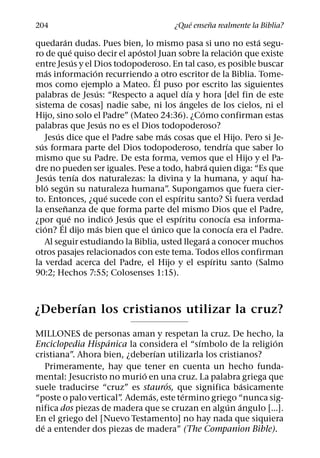 ´     ˜
204                                        ¿Que ensena realmente la Biblia?
              ´                                                           ´
quedaran dudas. Pues bien, lo mismo pasa si uno no esta segu-
                      ´                   ´                             ´
ro de que quiso decir el apostol Juan sobre la relacion que existe
                        ´
entre Jesus y el Dios todopoderoso. En tal caso, es posible buscar
      ´                     ´
mas informacion recurriendo a otro escritor de la Biblia. Tome-
                                              ´
mos como ejemplo a Mateo. El puso por escrito las siguientes
                              ´                         ´
palabras de Jesus: “Respecto a aquel dıa y hora [del fin de este
                                                      ´
sistema de cosas] nadie sabe, ni los angeles de los cielos, ni el
                                                          ´
Hijo, sino solo el Padre” (Mateo 24:36). ¿Como confirman estas
                                  ´
palabras que Jesus no es el Dios todopoderoso?
          ´                                     ´
    Jesus dice que el Padre sabe mas cosas que el Hijo. Pero si Je-
  ´                                                                 ´
sus formara parte del Dios todopoderoso, tendrıa que saber lo
mismo que su Padre. De esta forma, vemos que el Hijo y el Pa-
                                                            ´
dre no pueden ser iguales. Pese a todo, habra quien diga: “Es que
        ´                 ´                                                 ´
Jesus tenıa dos naturalezas: la divina y la humana, y aquı ha-
      ´           ´
blo segun su naturaleza humana”. Supongamos que fuera cier-
                                    ´             ´
to. Entonces, ¿que sucede con el espıritu santo? Si fuera verdad
                ˜
la ensenanza de que forma parte del mismo Dios que el Padre,
                    ´                 ´ ´           ´             ´
¿por que no indico Jesus que el espıritu conocıa esa informa-
            ´
    ´                           ´           ´                         ´
cion? El dijo mas bien que el unico que la conocıa era el Padre.
                                                              ´
    Al seguir estudiando la Biblia, usted llegara a conocer muchos
otros pasajes relacionados con este tema. Todos ellos confirman
                                                                ´
la verdad acerca del Padre, el Hijo y el espıritu santo (Salmo
90:2; Hechos 7:55; Colosenses 1:15).


      ´
¿Deberıan los cristianos utilizar la cruz?
MILLONES de personas aman y respetan la cruz. De hecho, la
                   ´                       ´                 ´
Enciclopedia Hispanica la considera el “sımbolo de la religion
                                ´
cristiana”. Ahora bien, ¿deberıan utilizarla los cristianos?
    Primeramente, hay que tener en cuenta un hecho funda-
                            ´
mental: Jesucristo no murio en una cruz. La palabra griega que
                                  ´                    ´
suele traducirse “cruz” es stauros, que significa basicamente
                              ´        ´
“poste o palo vertical” Ademas, este termino griego “nunca sig-
                       .
                                                   ´ ´
nifica dos piezas de madera que se cruzan en algun angulo [...].
En el griego del [Nuevo Testamento] no hay nada que siquiera
  ´
de a entender dos piezas de madera” (The Companion Bible).
 