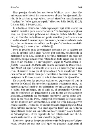 ´
Apendice                                                                               205
                                                      ´                                    ´
      Hay pasajes donde los escritores bıblicos usan otro ter-
mino para referirse al instrumento en el que fue ejecutado Je-
  ´                                         ´
sus. Es la palabra griega xylon, la cual significa sencillamente
                      ˜
“madera” y “leno, garrote o palo” (Hechos 5:30; 10:39; 13:29;
    ´
Galatas 3:13; 1 Pedro 2:24).
                                                                ´          ´
      El estudioso Hermann Fulda explica por que solıa usarse un
madero sencillo para las ejecuciones: “En los lugares elegidos
                                      ´                               ´ ´
para las ejecuciones publicas no siempre habıa arboles. Por
                                                                         ´
eso, se hincaba en la tierra un poste sencillo, y a el se ataba o
clavaba a los delincuentes por las manos, levantadas hacia arri-
                                              ´
ba, y frecuentemente tambien por los pies” (Das Kreuz und die
                                                   ´
Kreuzigung [La cruz y la crucifixion]).
                                  ´
     Pero la prueba mas convincente proviene de la Palabra de
                    ´                                                                ´
Dios. El apostol Pablo dice: “Cristo, por compra, nos libro de la
              ´                                                        ´
maldicion de la Ley, llegando a ser una maldicion en lugar de
                                ´
nosotros, porque esta escrito: ‘Maldito es todo aquel que es col-
                                                          ´
gado en un madero’ ”, o en “un palo”, segun la Nueva Biblia Es-
         ˜        ´                                         ´
panola (Galatas 3:13). Pablo cita en este versıculo de Deuterono-
mio 21:22, 23, que claramente se refiere a un madero, y no a una
                                        ´                                      ´
cruz. El madero convertıa al ejecutado en “una maldicion”. Por
            ´                 ´
esta razon, no estarıa bien que el cristiano decorara su casa con
         ´                                                                             ´
imagenes de Cristo clavado en este instrumento de ejecucion.
                                                                  ´              ´
      De acuerdo con las pruebas existentes, ¿que ocurrio tras la
                                                                                   ˜
muerte de Cristo? Durante los siguientes trescientos anos, las
personas que afirmaban ser cristianas no utilizaron la cruz en
el culto. Sin embargo, en el siglo IV, el emperador Constan-
                        ´
tino se convirtio del paganismo a una forma de cristianismo
       ´                                                      ´                          ´
apostata. A partir de ese momento promovio la cruz como sım-
                            ´                                                ´
bolo de su religion. Pero, independientemente de cuales fue-
                                                                    ´
ran los motivos de Constantino, la cruz no tenıa nada que ver
                                                 ´
con Jesucristo. De hecho, es un sımbolo de origen pagano. Una
                ´
obra catolica reconoce: “La cruz aparece tanto en las culturas
precristianas como en las culturas no cristianas” (New Catho-
lic Encyclopedia). Otros expertos la han relacionado con el cul-
to a la naturaleza y los ritos sexuales paganos.
                                    ´               ´   ´
      Entonces, ¿por que se promovio este sımbolo pagano? Al pa-
                          ´               ´    ´
recer, porque ası era mas facil que los paganos aceptaran el
 