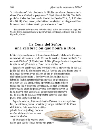 ´     ˜
206                                      ¿Que ensena realmente la Biblia?

“cristianismo”. No obstante, la Biblia condena claramente la
        ´     ´                                                 ´
devocion a sımbolos paganos (2 Corintios 6:14-18). Tambien
                                         ´
      ´                               ´
prohıbe todas las formas de idolatrıa (Exodo 20:4, 5; 1 Corin-
                     ´
tios 10:14). Con razon, el cristiano verdadero se niega a utilizar
la cruz como instrumento para adorar a Dios.1
              ´           ´   ´                                   ´
   1 Encontrara informacion mas detallada sobre la cruz en las pags. 91-
95 del libro Razonamiento a partir de las Escrituras, editado por los tes-
                ´
tigos de Jehova.


                            ˜
              La Cena del Senor:
                   ´
      una celebracion que honra a Dios
LOS cristianos han recibido el mandato de celebrar la Conme-
              ´                                                       ´
moracion de la muerte de Cristo, la cual se llama tambien “la
                  ˜                                         ´
cena del Senor” (1 Corintios 11:20). ¿Por que es tan importan-
                              ´             ´
te este acto? ¿Cuando y como debe realizarse?
                                        ´             ´
    Jesucristo establecio esta celebracion la noche de la Pascua
        ´       ˜
judıa del ano 33 de nuestra era. La Pascua era una fiesta que te-
  ´                                           ˜     ´         ´
nıa lugar solo una vez al ano, el dıa 14 de nisan (mes
                                  ´                     ´
del calendario judıo). Por lo visto, los judıos calcu-
laban la fecha a partir del equinoccio de primavera,
                        ´
es decir, del dıa en que hay aproximadamente doce
                                                                ´
horas de luz y doce de oscuridad. El mes de nisan
                                          ´
comenzaba cuando podıa verse por primera vez la
                            ´
luna nueva mas cercana al equinoccio de primave-
            ´                                             ´
ra. El dıa de la Pascua empezaba catorce dıas des-
     ´
pues, tras la puesta del Sol.
                                      ´           ´                 ´
    Aquella noche, Jesus celebro la Pascua con sus aposto-
                    ´                                             ´
les, despidio a Judas Iscariote y luego establecio la Cena
          ˜
del Senor. Esta comida sustitu-
  ´                             ´
yo a la Pascua judıa y, por esa
       ´
razon, debe celebrarse una
                      ˜
sola vez al ano.
    El Evangelio de Mateo expli-
                          ´         ´           ´
ca lo que paso: “Jesus tomo un pan y,
 