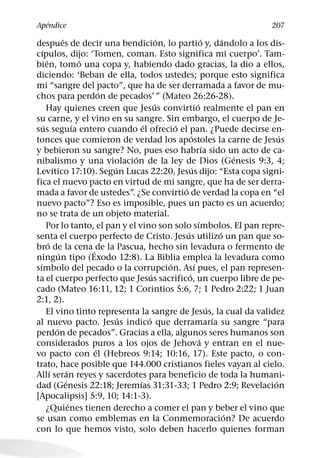 ´
Apendice                                                                                 207
                    ´                               ´                      ´         ´
despues de decir una bendicion, lo partio y, dandolo a los dis-
    ´
cıpulos, dijo: ‘Tomen, coman. Esto significa mi cuerpo’. Tam-
        ´                     ´
bien, tomo una copa y, habiendo dado gracias, la dio a ellos,
diciendo: ‘Beban de ella, todos ustedes; porque esto significa
mi “sangre del pacto”, que ha de ser derramada a favor de mu-
                                  ´
chos para perdon de pecados’ ” (Mateo 26:26-28).
                                                  ´                  ´
        Hay quienes creen que Jesus convirtio realmente el pan en
su carne, y el vino en su sangre. Sin embargo, el cuerpo de Je-
      ´                     ´               ´           ´
sus seguıa entero cuando el ofrecio el pan. ¿Puede decirse en-
                                                                ´                            ´
tonces que comieron de verdad los apostoles la carne de Jesus
                                                                             ´
y bebieron su sangre? No, pues eso habrıa sido un acto de ca-
                                        ´                                                ´
nibalismo y una violacion de la ley de Dios (Genesis 9:3, 4;
              ´                     ´                            ´
Levıtico 17:10). Segun Lucas 22:20, Jesus dijo: “Esta copa signi-
fica el nuevo pacto en virtud de mi sangre, que ha de ser derra-
                                                          ´
mada a favor de ustedes”. ¿Se convirtio de verdad la copa en “el
nuevo pacto”? Eso es imposible, pues un pacto es un acuerdo;
no se trata de un objeto material.
                                                                       ´
        Por lo tanto, el pan y el vino son solo sımbolos. El pan repre-
                                                            ´                      ´
senta el cuerpo perfecto de Cristo. Jesus utilizo un pan que so-
          ´
bro de la cena ´ de la Pascua, hecho sin levadura o fermento de
                  ´
ningun tipo (Exodo 12:8). La Biblia emplea la levadura como
  ´                                                   ´            ´
sımbolo del pecado o la corrupcion. Ası pues, el pan represen-
                                                ´             ´
ta el cuerpo perfecto que Jesus sacrifico, un cuerpo libre de pe-
cado (Mateo 16:11, 12; 1 Corintios 5:6, 7; 1 Pedro 2:22; 1 Juan
2:1, 2).
                                                                               ´
        El vino tinto representa la sangre de Jesus, la cual da validez
                                      ´       ´                                  ´
al nuevo pacto. Jesus indico que derramarıa su sangre “para
                ´
perdon de pecados”. Gracias a ella, algunos seres humanos son
                                                                         ´
considerados puros a los ojos de Jehova y entran en el nue-
                                ´
vo pacto con el (Hebreos 9:14; 10:16, 17). Este pacto, o con-
trato, hace posible que 144.000 cristianos fieles vayan al cielo.
            ´           ´
Allı seran reyes y sacerdotes para beneficio de toda la humani-
                      ´                   ´                                                ´
dad (Genesis 22:18; Jeremıas 31:31-33; 1 Pedro 2:9; Revelacion
[Apocalipsis] 5:9, 10; 14:1-3).
                          ´
        ¿Quienes tienen derecho a comer el pan y beber el vino que
                                                                                       ´
se usan como emblemas en la Conmemoracion? De acuerdo
con lo que hemos visto, solo deben hacerlo quienes forman
 