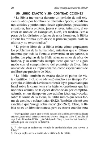 ´     ˜
20                                       ¿Que ensena realmente la Biblia?

     UN LIBRO EXACTO Y SIN CONTRADICCIONES
                                               ´
     La Biblia fue escrita durante un perıodo de mil seis-
     6
               ˜                                 ´
cientos anos por hombres de diferentes epocas, condicio-
nes sociales y profesiones: desde agricultores, pescadores
y pastores, hasta profetas, jueces y reyes. Asimismo, el es-
                                                           ´
critor de uno de los Evangelios, Lucas, era medico. Pero a
                            ´
pesar de los distintos orıgenes de estos hombres, la Biblia
       ˜                                                 ´
ensena las mismas ideas desde la primera pagina hasta la
 ´
ultima, y no se contradice.1
                                                   ´
   7 El primer libro de la Biblia relata como empezaron
                                                               ´
los problemas de la humanidad, mientras que el ultimo
                                            ´                        ´
muestra que toda la Tierra se convertira en un paraıso, o
     ´           ´                                               ˜
jardın. Las paginas de la Biblia abarcan miles de anos de
                                                                         ´
historia, y su contenido siempre tiene que ver de algun
                                          ´
modo con el cumplimiento del proposito de Dios. Esta
                                                             ´
unidad de ideas es impresionante, como esperarıamos de
un libro que proviene de Dios.
                      ´
   8 La Biblia tambien es exacta desde el punto de vis-
           ´                      ´
ta cientıfico. Incluso se adelanto mucho a su tiempo. Por
                          ´           ´
ejemplo, el libro de Levıtico contenıa leyes para el antiguo
Israel sobre la cuarentena y la higiene, cuestiones que las
                             ´               ´
naciones vecinas de la epoca desconocıan por completo.
         ´                              ´
Ademas, en un tiempo en que existıan ideas equivocadas
                                                     ´             ´
sobre la forma de la Tierra, la Biblia indico que tenıa for-
             ´                 ´                       ´               ´
ma de cırculo, o esfera (Isaıas 40:22). Tambien afirmo con
exactitud que ‘cuelga sobre nada’ (Job 26:7). Claro, la Bi-
blia no es un libro de ciencia, pero es exacta cuando trata
  1 Hay quienes dicen que ciertos pasajes de la Biblia se contradicen
       ´
entre sı, pero estas afirmaciones no tienen ninguna base. Consulte el
cap. 7 del libro La Biblia... ¿la Palabra de Dios, o palabra del hombre?,
                                     ´
editado por los testigos de Jehova.
              ´
6, 7. ¿Por que es realmente notable la unidad de ideas que hay en la
Biblia?
      ´                              ´
8. De ejemplos de la exactitud cientıfica de la Biblia.
 