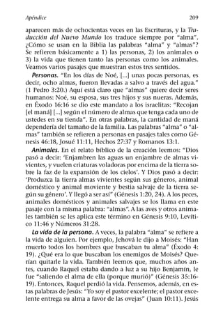 ´
Apendice                                                                                             209
                          ´
aparecen mas de ochocientas veces en las Escrituras, y la Tra-
              ´
duccion del Nuevo Mundo los traduce siempre por “alma”.
       ´
¿Como se usan en la Biblia las palabras “alma” y “almas”?
                              ´
Se refieren basicamente a 1) las personas, 2) los animales o
3) la vida que tienen tanto las personas como los animales.
Veamos varios pasajes que muestran estos tres sentidos.
                                                ´                ´
      Personas. “En los dıas de Noe, [...] unas pocas personas, es
                                                                                 ´
decir, ocho almas, fueron llevadas a salvo a traves del agua.”
                                          ´         ´
(1 Pedro 3:20.) Aquı esta claro que “almas” quiere decir seres
                                ´                                                                   ´
humanos: Noe, su esposa, sus tres hijos y sus nueras. Ademas,
         ´
en Exodo 16:16 se dio este mandato a los israelitas: “Recojan
                ´                     ´              ´
[el mana] [...] segun el numero de almas que tenga cada uno de
                                                                                                          ´
ustedes en su tienda”. En otras palabras, la cantidad de mana
                      ´                     ˜
dependerıa del tamano de la familia. Las palabras “alma” o “al-
                          ´                                                                             ´
mas” tambien se refieren a personas en pasajes tales como Ge-
                                    ´
nesis 46:18, Josue 11:11, Hechos 27:37 y Romanos 13:1.
                                                       ´                     ´
      Animales. En el relato bıblico de la creacion leemos: “Dios
          ´
paso a decir: ‘Enjambren las aguas un enjambre de almas vi-
vientes, y vuelen criaturas voladoras por encima de la tierra so-
                                                  ´                                  ´
bre la faz de la expansion de los cielos’. Y Dios paso a decir:
                                                                       ´       ´
‘Produzca la tierra almas vivientes segun sus generos, animal
            ´
domestico y animal moviente y bestia salvaje de la tierra se-
    ´             ´                           ´              ´     ´
gun su genero’. Y llego a ser ası” (Genesis 1:20, 24). A los peces,
                                  ´
animales domesticos y animales salvajes se los llama en este
pasaje con la misma palabra: “almas”. A las aves y otros anima-
                        ´                                      ´           ´                      ´
les tambien se les aplica este termino en Genesis 9:10, Levıti-
                            ´
co 11:46 y Numeros 31:28.
      La vida de la persona. A veces, la palabra “alma” se refiere a
                                                                     ´                      ´
la vida de alguien. Por ejemplo, Jehova le dijo a Moises: “Han                         ´
muerto todos los hombres que buscaban tu alma” (Exodo 4:
                    ´                                                                     ´
19). ¿Que era lo que buscaban los enemigos de Moises? Que-
  ´                                                        ´                                  ˜
rıan quitarle la vida. Tambien leemos que, muchos anos an-
                                                                                                ´
tes, cuando Raquel estaba dando a luz a su hijo Benjamın, le
                                                                         ´         ´
fue “saliendo el alma de ella (porque murio)” (Genesis 35:16-
                                                         ´                              ´
19). Entonces, Raquel perdio la vida. Pensemos, ademas, en es-
                                        ´
tas palabras de Jesus: “Yo soy el pastor excelente; el pastor exce-
                                                                                                      ´
lente entrega su alma a favor de las ovejas” (Juan 10:11). Jesus
 