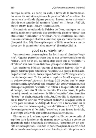 ´     ˜
210                                                    ¿Que ensena realmente la Biblia?
            ´
entrego su alma, es decir, su vida, a favor de la humanidad.
En todos los anteriores pasajes, la palabra “alma” se refiere cla-
                                                                                       ´
ramente a la vida de alguna persona. Encontramos mas ejem-
                                                 ´
plos de este sentido del termino “alma” en 1 Reyes 17:17-23,
Mateo 10:39, Juan 15:13 y Hechos 20:10.
                   ´                                                             ´
    Si continua estudiando la Palabra de Dios, vera que no hay
                                     ´
en ella ni un solo versıculo que combine la palabra “alma” con
otras como “inmortal” o “eterna”. Por el contrario, las Escri-
turas muestran que el alma es mortal, que ciertamente muere
(Ezequiel 18:4, 20). Eso explica que la Biblia se refiera a un ca-
  ´                            ´                                           ´
daver con la expresion “alma muerta” (Levıtico 21:11).
                                         ´                   ´
                       ¿QUE ES EL “ESPIRITU”?
                         ´                                                     ´               ´
    Veamos ahora como emplean las Escrituras el termino “espı-
ritu”. Algunas personas creen que se usa como equivalente de
                                       ´                                                   ´
“alma”. Pero no es ası. La Biblia deja claro que el “espıritu” y
                                                                     ´
el “alma” son dos cosas distintas. ¿En que se diferencian?
                           ´                                   ´                         ´
    Los escritores bıblicos usaron el termino hebreo ruaj y el
                 ´                                       ´
griego pneuma para referirse al “espıritu” La propia Biblia acla-  .
          ´
ra que sentido tienen. Por ejemplo, Salmo 104:29 dirige este co-
                     ´                                           ´           ´
mentario a Jehova: “Si les quitas su espıritu [ruaj], expiran, y a
                                               ´
su polvo vuelven”. Ademas, Santiago 2:26 declara que “el cuer-
                ´            ´                         ´                             ´           ´
po sin espıritu [pneuma] esta muerto”. En estos versıculos, esta
                                             ´
claro que la palabra “espıritu” se refiere a lo que infunde vida
                                 ´                   ´                             ´
al cuerpo, pues sin el estarıa muerto. Por esta razon, la pala-
        ´                                                                ´                   ´
bra ruaj no solo se traduce en la Biblia “espıritu”, sino tambien
                                                           ´
“fuerza”, es decir, fuerza de vida. Ası, Dios dijo lo siguiente so-
                                   ´
bre el Diluvio de Noe: “Voy a traer el diluvio de aguas sobre la
tierra para arruinar de debajo de los cielos a toda carne en la
              ´                                    ´                   ´
cual esta activa la fuerza [ruaj] de vida” (Genesis 6:17; 7:15, 22).
                                           ´
Por consiguiente, el “espıritu” se refiere a una fuerza invisible,
a la chispa de la vida que anima a todas las criaturas.
                                                             ´
    El alma no es lo mismo que el espıritu. El cuerpo necesita el
     ´
espıritu para funcionar, de manera muy parecida a como un
aparato de radio necesita la electricidad. Pensemos en un apa-
                       ´
rato de radio portatil. Cuando le ponemos pilas, la electricidad
almacenada en ellas pone en marcha el aparato. Sin pilas, sen-
 