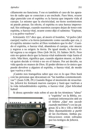 ´
Apendice                                                                211
                                            ´
cillamente no funciona. Y ese es tambien el caso de los apara-
tos de radio que se conectan a un enchufe. Pues bien, ocurre
                               ´
algo parecido con el espıritu: es la fuerza que imparte vida al
cuerpo. Lo mismo que la electricidad, no tiene sentimientos
                                       ´
ni puede pensar. En efecto, el espıritu es una fuerza imperso-
nal. Sin embargo, cuando nuestros cuerpos dejan de tener este
     ´
espıritu, o fuerza vital, ocurre como dijo el salmista: “Expiran,
y a su polvo vuelven”.
                   ´
    Eclesiastes 12:7 dice que, al morir el hombre, “el polvo [del
                                                           ´
cuerpo] vuelve a la tierra justamente como sucedıa que era, y
         ´
el espıritu mismo vuelve al Dios verdadero que lo dio”. Cuan-
               ´
do el espıritu, o fuerza vital, abandona el cuerpo, este muere
y regresa a su origen: la tierra. De igual modo, la fuerza vi-
tal regresa a su origen: Dios (Job 34:14, 15; Salmo 36:9). Pero
esto no quiere decir que la fuerza vital realmente viaje hasta el
             ´
cielo. Mas bien, significa que, cuando alguien muere, es Jeho-
  ´                          ´                               ´
va quien decide si vivira o no en el futuro. Por ası decirlo, su
                                                                 ´
vida queda en manos de Dios. El poder divino es lo unico que
                                   ´
puede devolver a alguien el espıritu, o fuerza vital, de modo
que vuelva a vivir.
           ´                                                               ´
    ¡Cuanto nos tranquiliza saber que eso es lo que Dios hara
con las personas que descansan en “las tumbas conmemorati-
vas”! (Juan 5:28, 29.) Cuando llegue el momento de resucitar-
                 ´       ´                         ´
las, Jehova les formara nuevos cuerpos y hara que vuelvan a
                     ´           ´                             ´
la vida infundiendoles espıritu, o fuerza vital. ¡Que felicidad
       ´
habra!
                           ´                         ´
    Si desea aprender mas sobre el uso de los terminos “alma”
                                              ´
                                     y “espıritu” en la Biblia, en-
                                                ´                  ´ ´
                                     contrara informacion util en
                                                       ´
                                     el folleto ¿Que nos sucede
                                                                         ´
                                     cuando morimos? y en las pa-
                                     ginas 32 a 36 y 136 a 140 del
                                     libro Razonamiento a partir
                                     de las Escrituras. Ambas pu-
                                                         ´
                                     blicaciones est an editadas
                                                                       ´
                                     por los testigos de Jehova.
 